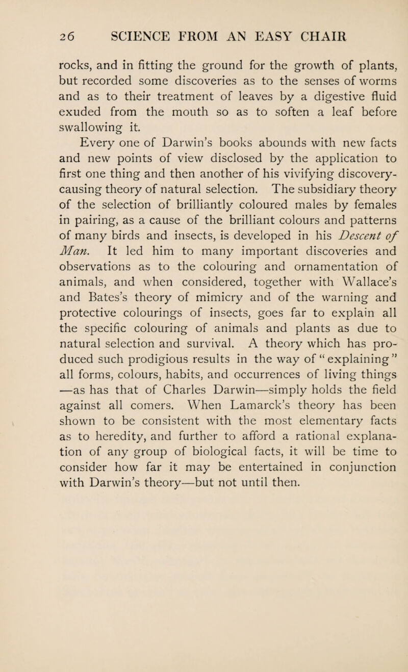 rocks, and in fitting the ground for the growth of plants, but recorded some discoveries as to the senses of worms and as to their treatment of leaves by a digestive fluid exuded from the mouth so as to soften a leaf before swallowing it. Every one of Darwin’s books abounds with new facts and new points of view disclosed by the application to first one thing and then another of his vivifying discovery- causing theory of natural selection. The subsidiary theory of the selection of brilliantly coloured males by females in pairing, as a cause of the brilliant colours and patterns of many birds and insects, is developed in his Descent of Man. It led him to many important discoveries and observations as to the colouring and ornamentation of animals, and when considered, together with Wallace’s and Bates’s theory of mimicry and of the warning and protective colourings of insects, goes far to explain all the specific colouring of animals and plants as due to natural selection and survival. A theory which has pro¬ duced such prodigious results in the way of “ explaining ” all forms, colours, habits, and occurrences of living things —as has that of Charles Darwin—simply holds the field against all comers. When Lamarck’s theory has been shown to be consistent with the most elementary facts as to heredity, and further to afford a rational explana¬ tion of any group of biological facts, it will be time to consider how far it may be entertained in conjunction with Darwin’s theory—but not until then.