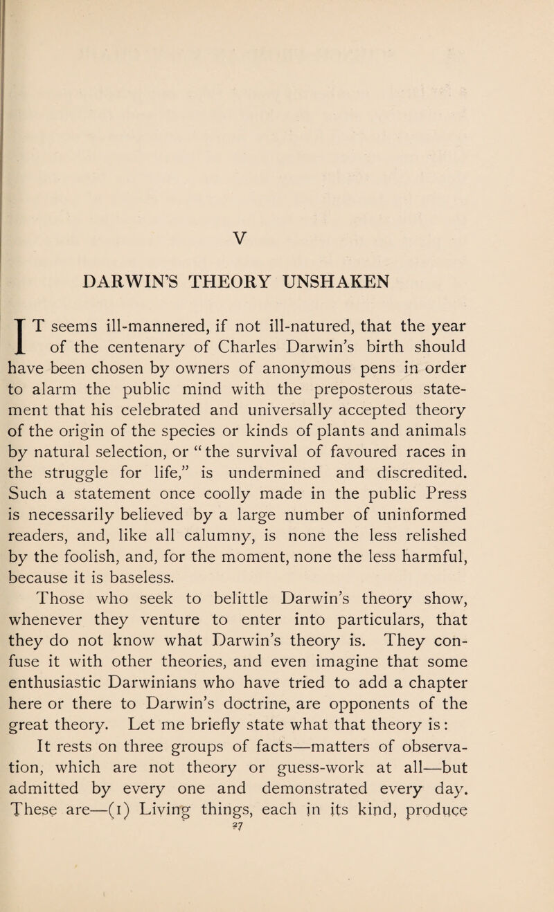 DARWIN’S THEORY UNSHAKEN IT seems ill-mannered, if not ill-natured, that the year of the centenary of Charles Darwin’s birth should have been chosen by owners of anonymous pens in order to alarm the public mind with the preposterous state¬ ment that his celebrated and universally accepted theory of the origin of the species or kinds of plants and animals by natural selection, or “ the survival of favoured races in the struggle for life,” is undermined and discredited. Such a statement once coolly made in the public Press is necessarily believed by a large number of uninformed readers, and, like all calumny, is none the less relished by the foolish, and, for the moment, none the less harmful, because it is baseless. Those who seek to belittle Darwin’s theory show, whenever they venture to enter into particulars, that they do not know what Darwin’s theory is. They con¬ fuse it with other theories, and even imagine that some enthusiastic Darwinians who have tried to add a chapter here or there to Darwin’s doctrine, are opponents of the great theory. Let me briefly state what that theory is: It rests on three groups of facts—matters of observa¬ tion, which are not theory or guess-work at all—but admitted by every one and demonstrated every day. These are—(i) Living things, each in its kind, produce ?7