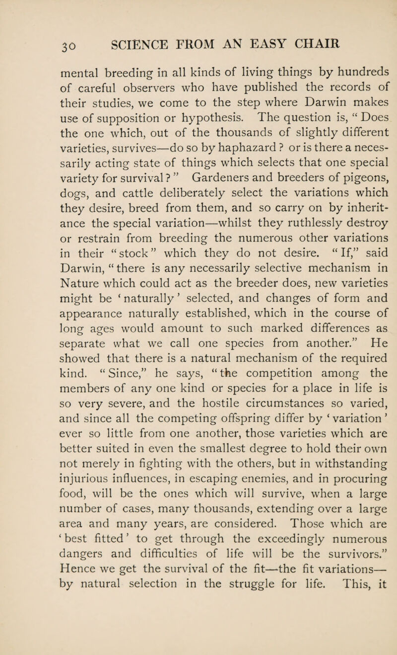 mental breeding in all kinds of living things by hundreds of careful observers who have published the records of their studies, we come to the step where Darwin makes use of supposition or hypothesis. The question is, “ Does the one which, out of the thousands of slightly different varieties, survives—do so by haphazard ? or is there a neces¬ sarily acting state of things which selects that one special variety for survival ? ” Gardeners and breeders of pigeons, dogs, and cattle deliberately select the variations which they desire, breed from them, and so carry on by inherit¬ ance the special variation—whilst they ruthlessly destroy or restrain from breeding the numerous other variations in their “ stock ” which they do not desire. “ If,” said Darwin, “ there is any necessarily selective mechanism in Nature which could act as the breeder does, new varieties might be ‘ naturally ’ selected, and changes of form and appearance naturally established, which in the course of long ages would amount to such marked differences as separate what we call one species from another.” He showed that there is a natural mechanism of the required kind. “ Since,” he says, “ the competition among the members of any one kind or species for a place in life is so very severe, and the hostile circumstances so varied, and since all the competing offspring differ by ‘ variation ’ ever so little from one another, those varieties which are better suited in even the smallest degree to hold their own not merely in fighting with the others, but in withstanding injurious influences, in escaping enemies, and in procuring food, will be the ones which will survive, when a large number of cases, many thousands, extending over a large area and many years, are considered. Those which are ‘ best fitted ’ to get through the exceedingly numerous dangers and difficulties of life will be the survivors.” Hence we get the survival of the fit—the fit variations— by natural selection in the struggle for life. This, it