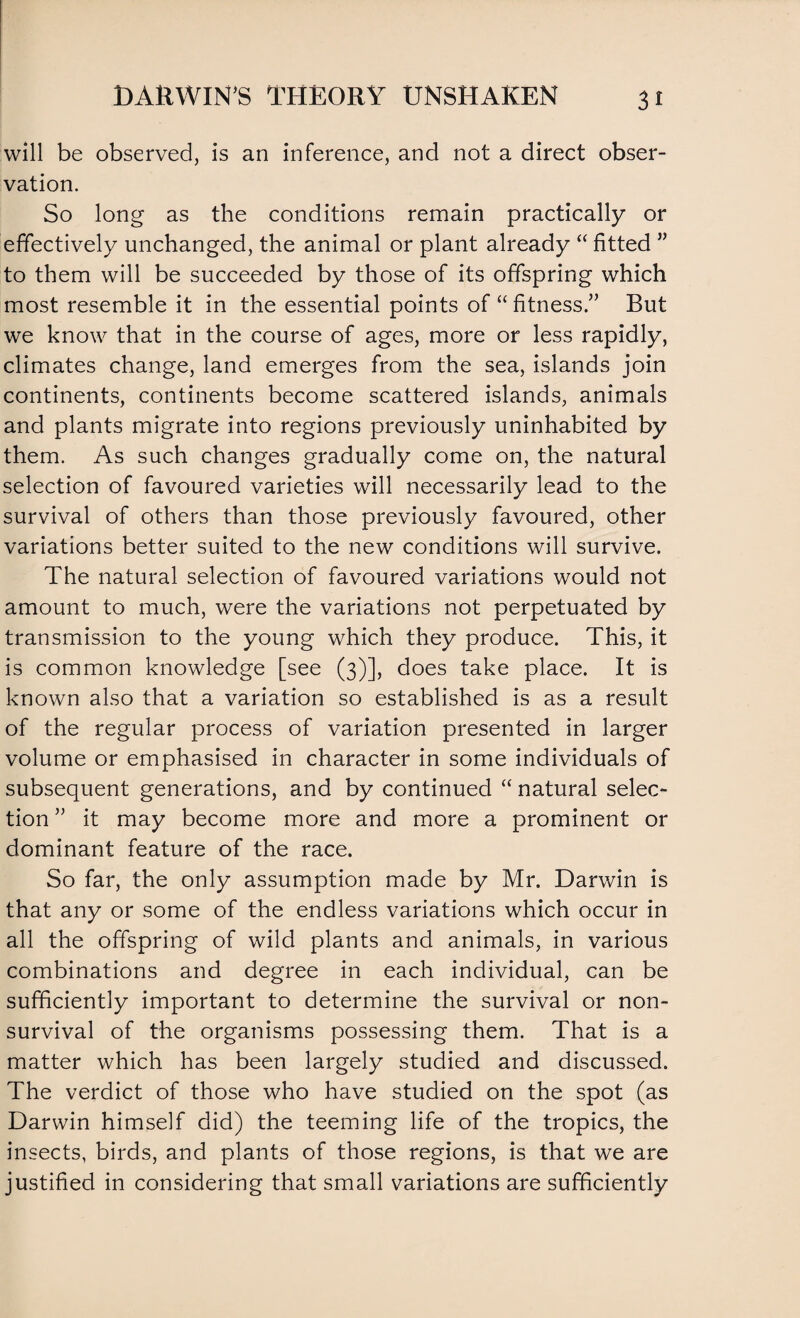 will be observed, is an inference, and not a direct obser¬ vation. So long as the conditions remain practically or effectively unchanged, the animal or plant already “ fitted ” to them will be succeeded by those of its offspring which most resemble it in the essential points of “ fitness.” But we know that in the course of ages, more or less rapidly, climates change, land emerges from the sea, islands join continents, continents become scattered islands, animals and plants migrate into regions previously uninhabited by them. As such changes gradually come on, the natural selection of favoured varieties will necessarily lead to the survival of others than those previously favoured, other variations better suited to the new conditions will survive. The natural selection of favoured variations would not amount to much, were the variations not perpetuated by transmission to the young which they produce. This, it is common knowledge [see (3)], does take place. It is known also that a variation so established is as a result of the regular process of variation presented in larger volume or emphasised in character in some individuals of subsequent generations, and by continued “ natural selec¬ tion ” it may become more and more a prominent or dominant feature of the race. So far, the only assumption made by Mr. Darwin is that any or some of the endless variations which occur in all the offspring of wild plants and animals, in various combinations and degree in each individual, can be sufficiently important to determine the survival or non¬ survival of the organisms possessing them. That is a matter which has been largely studied and discussed. The verdict of those who have studied on the spot (as Darwin himself did) the teeming life of the tropics, the insects, birds, and plants of those regions, is that we are justified in considering that small variations are sufficiently
