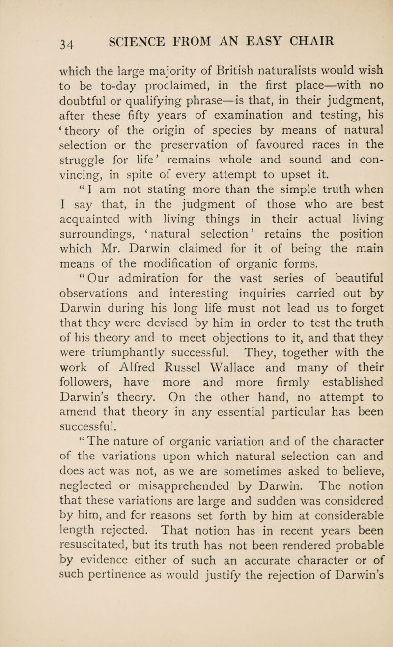 which the large majority of British naturalists would wish to be to-day proclaimed, in the first place—with no doubtful or qualifying phrase—is that, in their judgment, after these fifty years of examination and testing, his * theory of the origin of species by means of natural selection or the preservation of favoured races in the struggle for life ’ remains whole and sound and con¬ vincing, in spite of every attempt to upset it. “ I am not stating more than the simple truth when I say that, in the judgment of those who are best acquainted with living things in their actual living surroundings, * natural selection ’ retains the position which Mr. Darwin claimed for it of being the main means of the modification of organic forms. “Our admiration for the vast series of beautiful observations and interesting inquiries carried out by Darwin during his long life must not lead us to forget that they were devised by him in order to test the truth of his theory and to meet objections to it, and that they were triumphantly successful. They, together with the work of Alfred Russel Wallace and many of their followers, have more and more firmly established Darwin’s theory. On the other hand, no attempt to amend that theory in any essential particular has been successful. “The nature of organic variation and of the character of the variations upon which natural selection can and does act was not, as we are sometimes asked to believe, neglected or misapprehended by Darwin. The notion that these variations are large and sudden was considered by him, and for reasons set forth by him at considerable length rejected. That notion has in recent years been resuscitated, but its truth has not been rendered probable by evidence either of such an accurate character or of such pertinence as would justify the rejection of Darwin’s