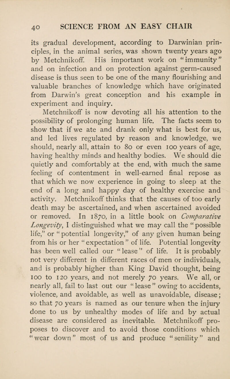 its gradual development, according to Darwinian prin¬ ciples, in the animal series, was shown twenty years ago by Metchnikoff. His important work on “immunity” and on infection and on protection against germ-caused disease is thus seen to be one of the many flourishing and valuable branches of knowledge which have originated from Darwin’s great conception and his example in experiment and inquiry. Metchnikoff is now devoting all his attention to the possibility of prolonging human life. The facts seem to show that if we ate and drank only what is best for us, and led lives regulated by reason and knowledge, we should, nearly all, attain to 80 or even ioo years of age, having healthy minds and healthy bodies. We should die quietly and comfortably at the end, with much the same feeling of contentment in well-earned final repose as that which we now experience in going to sleep at the end of a long and happy day of healthy exercise and activity. Metchnikoff thinks that the causes of too early death may be ascertained, and when ascertained avoided or removed. In 1870, in a little book on Comparative Longevity, I distinguished what we may call the “possible life,” or “ potential longevity,” of any given human being from his or her “ expectation ” of life. Potential longevity has been well called our “lease” of life. It is probably not very different in different races of men or individuals, and is probably higher than King David thought, being 100 to 120 years, and not merely 70 years. We all, or nearly all, fail to last out our “ lease ” owing to accidents, violence, and avoidable, as well as unavoidable, disease; so that 70 years is named as our tenure when the injury done to us by unhealthy modes of life and by actual disease are considered as inevitable. Metchnikoff pro¬ poses to discover and to avoid those conditions which “wear down” most of us and produce “senility” and