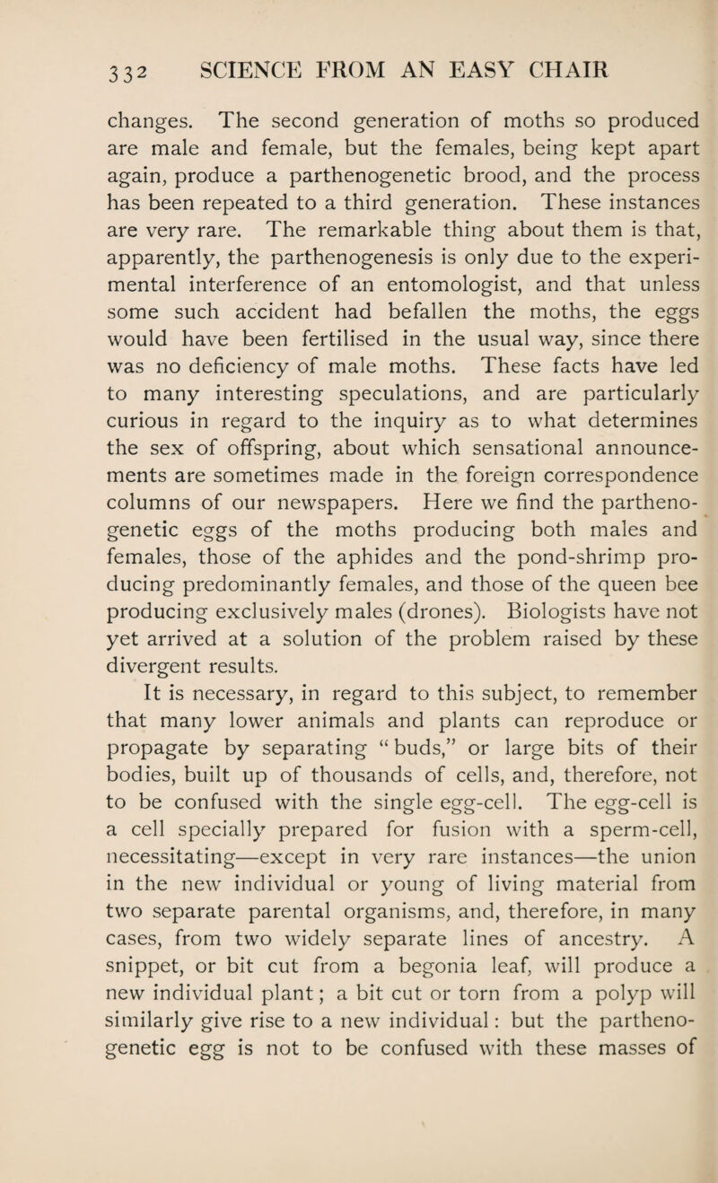 changes. The second generation of moths so produced are male and female, but the females, being kept apart again, produce a parthenogenetic brood, and the process has been repeated to a third generation. These instances are very rare. The remarkable thing about them is that, apparently, the parthenogenesis is only due to the experi¬ mental interference of an entomologist, and that unless some such accident had befallen the moths, the eggs would have been fertilised in the usual way, since there was no deficiency of male moths. These facts have led to many interesting speculations, and are particularly curious in regard to the inquiry as to what determines the sex of offspring, about which sensational announce¬ ments are sometimes made in the foreign correspondence columns of our newspapers. Here we find the partheno¬ genetic eggs of the moths producing both males and females, those of the aphides and the pond-shrimp pro¬ ducing predominantly females, and those of the queen bee producing exclusively males (drones). Biologists have not yet arrived at a solution of the problem raised by these divergent results. It is necessary, in regard to this subject, to remember that many lower animals and plants can reproduce or propagate by separating “buds,” or large bits of their bodies, built up of thousands of cells, and, therefore, not to be confused with the single egg-cell. The egg-cell is a cell specially prepared for fusion with a sperm-cell, necessitating—except in very rare instances—the union in the new individual or young of living material from two separate parental organisms, and, therefore, in many cases, from two widely separate lines of ancestry. A snippet, or bit cut from a begonia leaf, will produce a new individual plant; a bit cut or torn from a polyp will similarly give rise to a new individual: but the partheno¬ genetic egg is not to be confused with these masses of