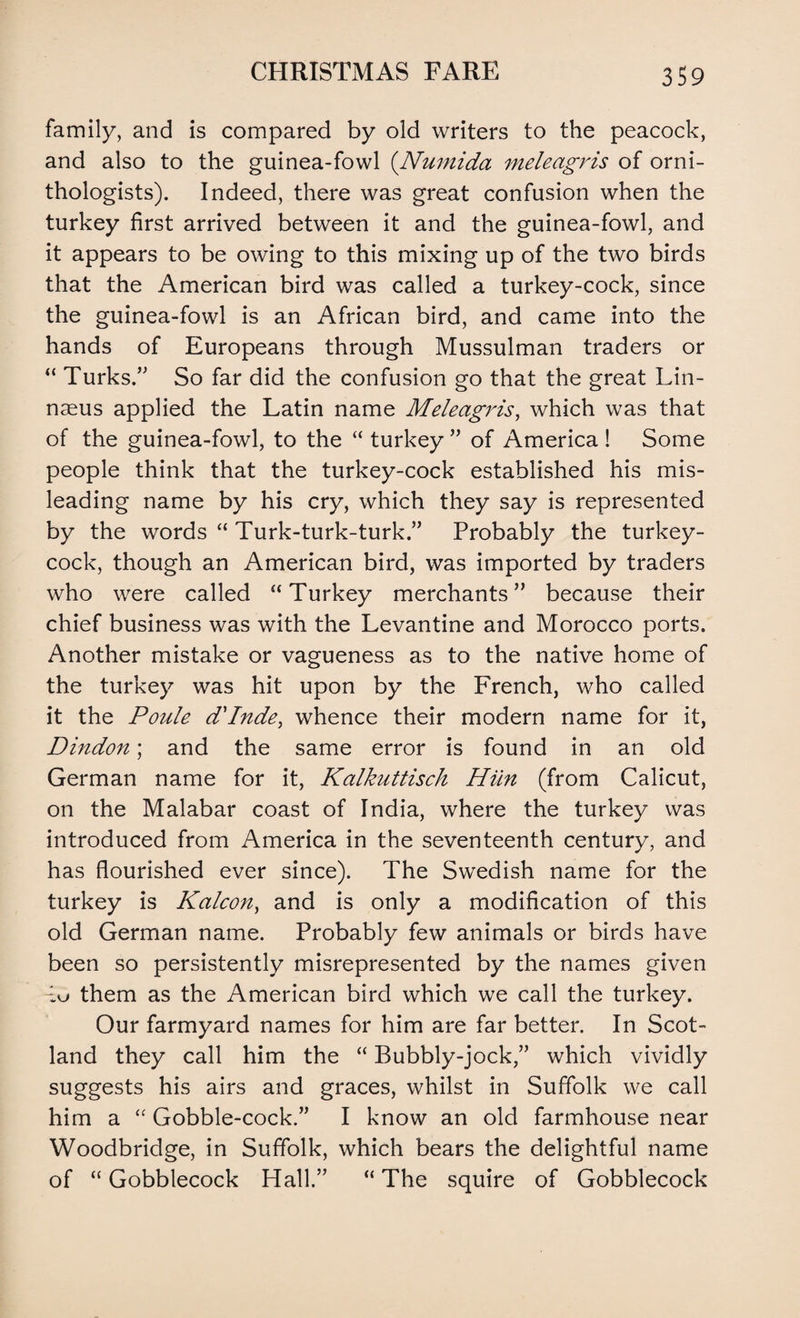 family, and is compared by old writers to the peacock, and also to the guinea-fowl (Numida meleagris of orni¬ thologists). Indeed, there was great confusion when the turkey first arrived between it and the guinea-fowl, and it appears to be owing to this mixing up of the two birds that the American bird was called a turkey-cock, since the guinea-fowl is an African bird, and came into the hands of Europeans through Mussulman traders or “ Turks.” So far did the confusion go that the great Lin¬ naeus applied the Latin name Meleagris, which was that of the guinea-fowl, to the “ turkey ” of America ! Some people think that the turkey-cock established his mis¬ leading name by his cry, which they say is represented by the words “ Turk-turk-turk.” Probably the turkey- cock, though an American bird, was imported by traders who were called “ Turkey merchants” because their chief business was with the Levantine and Morocco ports. Another mistake or vagueness as to the native home of the turkey was hit upon by the French, who called it the Poule d'Inde, whence their modern name for it, Dindon; and the same error is found in an old German name for it, Kalkuttisch Him (from Calicut, on the Malabar coast of India, where the turkey was introduced from America in the seventeenth century, and has flourished ever since). The Swedish name for the turkey is Kalcon, and is only a modification of this old German name. Probably few animals or birds have been so persistently misrepresented by the names given them as the American bird which we call the turkey. Our farmyard names for him are far better. In Scot¬ land they call him the “ Bubbly-jock,” which vividly suggests his airs and graces, whilst in Suffolk we call him a “ Gobble-cock.” I know an old farmhouse near Woodbridge, in Suffolk, which bears the delightful name of “ Gobblecock Hall.” “ The squire of Gobblecock