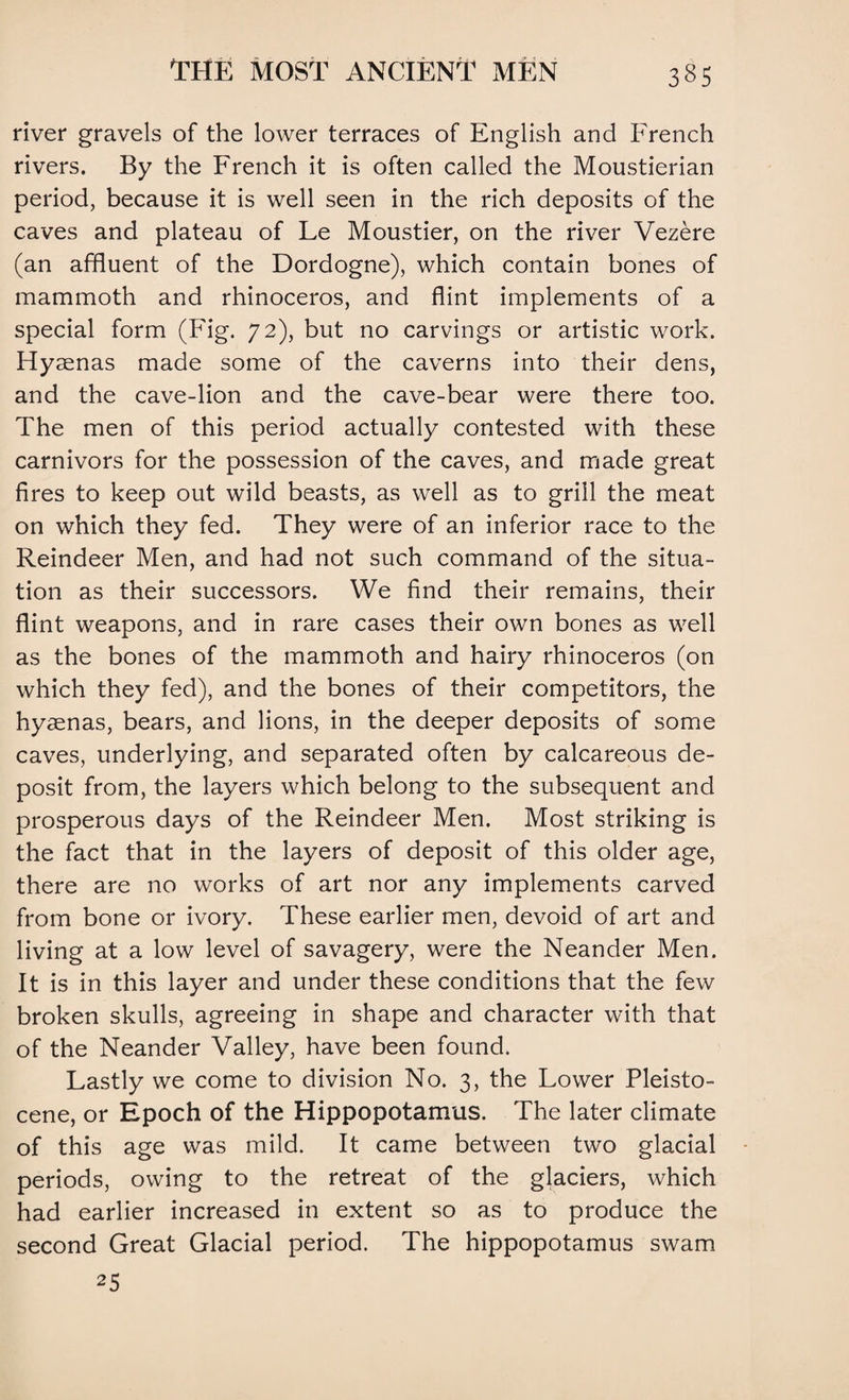 river gravels of the lower terraces of English and French rivers. By the French it is often called the Moustierian period, because it is well seen in the rich deposits of the caves and plateau of Le Moustier, on the river Vezere (an affluent of the Dordogne), which contain bones of mammoth and rhinoceros, and flint implements of a special form (Fig. 72), but no carvings or artistic work. Hyaenas made some of the caverns into their dens, and the cave-lion and the cave-bear were there too. The men of this period actually contested with these carnivors for the possession of the caves, and made great fires to keep out wild beasts, as well as to grill the meat on which they fed. They were of an inferior race to the Reindeer Men, and had not such command of the situa¬ tion as their successors. We find their remains, their flint weapons, and in rare cases their own bones as well as the bones of the mammoth and hairy rhinoceros (on which they fed), and the bones of their competitors, the hyaenas, bears, and lions, in the deeper deposits of some caves, underlying, and separated often by calcareous de¬ posit from, the layers which belong to the subsequent and prosperous days of the Reindeer Men. Most striking is the fact that in the layers of deposit of this older age, there are no works of art nor any implements carved from bone or ivory. These earlier men, devoid of art and living at a low level of savagery, were the Neander Men. It is in this layer and under these conditions that the few broken skulls, agreeing in shape and character with that of the Neander Valley, have been found. Lastly we come to division No. 3, the Lower Pleisto¬ cene, or Epoch of the Hippopotamus. The later climate of this age was mild. It came between two glacial periods, owing to the retreat of the glaciers, which had earlier increased in extent so as to produce the second Great Glacial period. The hippopotamus swam 25