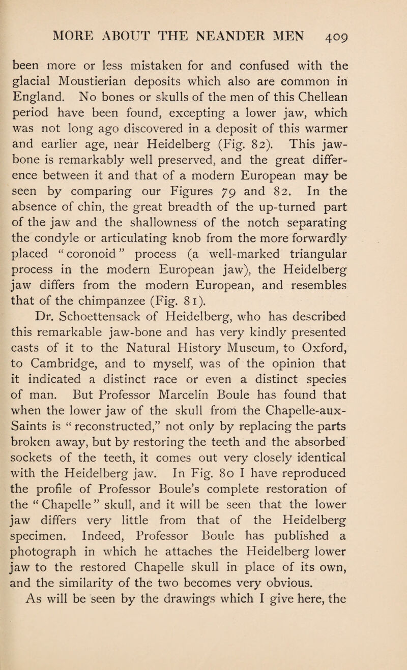 been more or less mistaken for and confused with the glacial Moustierian deposits which also are common in England. No bones or skulls of the men of this Chellean period have been found, excepting a lower jaw, which was not long ago discovered in a deposit of this warmer and earlier age, near Heidelberg (Fig. 82). This jaw¬ bone is remarkably well preserved, and the great differ¬ ence between it and that of a modern European may be seen by comparing our Figures 79 and 82. In the absence of chin, the great breadth of the up-turned part of the jaw and the shallowness of the notch separating the condyle or articulating knob from the more forwardly placed “ coronoid ” process (a well-marked triangular process in the modern European jaw), the Heidelberg jaw differs from the modern European, and resembles that of the chimpanzee (Fig. 81). Dr. Schoettensack of Heidelberg, who has described this remarkable jaw-bone and has very kindly presented casts of it to the Natural History Museum, to Oxford, to Cambridge, and to myself, was of the opinion that it indicated a distinct race or even a distinct species of man. But Professor Marcelin Boule has found that when the lower jaw of the skull from the Chapelle-aux- Saints is “ reconstructed,” not only by replacing the parts broken away, but by restoring the teeth and the absorbed sockets of the teeth, it comes out very closely identical with the Heidelberg jaw. In Fig. 80 I have reproduced the profile of Professor Boule’s complete restoration of the “ Chapelle ” skull, and it will be seen that the lower jaw differs very little from that of the Heidelberg specimen. Indeed, Professor Boule has published a photograph in which he attaches the Heidelberg lower jaw to the restored Chapelle skull in place of its own, and the similarity of the two becomes very obvious. As will be seen by the drawings which I give here, the