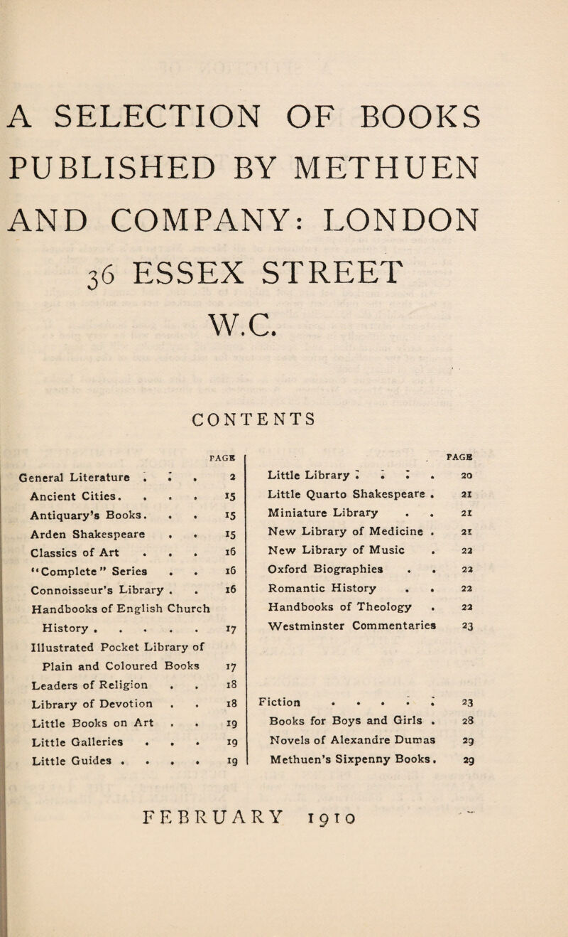 A SELECTION OF BOOKS PUBLISHED BY METHUEN AND COMPANY: LONDON 36 ESSEX STREET VV.C. CONTENTS General Literature . • PAGE , 2 Ancient Cities. , • • 15 Antiquary’s Books. • • 15 Arden Shakespeare • • 15 Classics of Art • • 16 “Complete” Series • • l6 Connoisseur’s Library • • l6 Handbooks of English Church History. 17 Illustrated Pocket Library of Plain and Coloured Books 17 Leaders of Religion • • 18 Library of Devotion • • 18 Little Books on Art • • 19 Little Galleries • • 19 Little Guides . ♦ • 19 PAGE Little Library 1,1. 20 Little Quarto Shakespeare . 21 Miniature Library . . 21 New Library of Medicine . 21 New Library of Music . 22 Oxford Biographies . . 22 Romantic History . . 22 Handbooks of Theology . 22 Westminster Commentaries 23 Fiction 23 Books for Boys and Girls . 28 Novels of Alexandre Dumas 29 Methuen’s Sixpenny Books. 29 FEBRUARY 1910