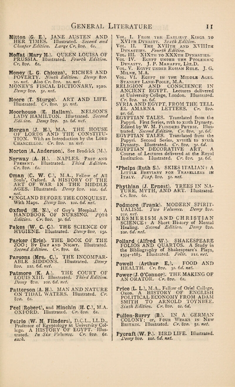 Mitton (G. EO* JANE AUSTEN AND HER TIMES. Illustrated. Second and Cheaper Edition. Large Cr. 8vo. 6s. Moffat (Mary M.). QUEEN LOUISA OF PRUSSIA. Illustrated. Fourth Edition. Cr. 8vo. 6s. Money (L. G. Chiozza). RICHES AND POVERTY. Ninth Edition. Demy 8vo. \s. net. Also Cr. 8vo, is. net. MONEY’S FISCAL DICTIONARY, igio. Demy 8vo. 5s. net. Moore (T. Sturge). ART AND LIFE. Illustrated. Cr. 8vo. 5s. net. Moorhouse (E. Hallam). NELSON’S LADY HAMILTON. Illustrated. Second Edi. ion. Demy 8vo. 7s. 6d. net. Morgan (J. H-), M.A. THE HOUSE OF LORDS AND THE CONSTITU¬ TION. With an Introduction by the Lord Chancellor. Cr. 8vo. is. net. Morton (A. Anderson). See Brodrick (M.). Norway (A. H ). NAPLES. Past and Present. Illustrated. Third Edition. Cr. 8vo. 6s. Oman (C. W. €.), M.A., Fellow of All Souls’, Oxford. A HISTORY OF THE ART OF WAR IN THE MIDDLE AGES. Illustrated. Demy 8vo. io.y. 6d. net. ‘ENGLAND BEFORE THE CONQUEST. With Maps. Demy 8vo. 10s. 6d. net. Oxford (M. N.), of Guy’s Hospital. A HANDBOOK OF NURSING. Fifth Edition. Cr. 8vo. 3^ 6d. Pakes (W. C. CO- THE SCIENCE OF HYGIENE. Illustrated. Demy 8vo. 15s. Parker (Eric). THE BOOK OF THE ZOO ; By Day and Night. Illustrated. Second Edition. Cr. 8vo. 6s. Parsons (Mrs. CO. THE INCOMPAR¬ ABLE SIDDONS. Illustrated. Demy 8vo. 12J. 6d. net. Patmore (K. A.). THE COURT OF LOUIS XIII. Illustrated. Third Edition. Demy 8vo. 10s. 6d. net. Patterson (A. H.). MAN AND NATURE ON TIDAL WATERS. Illustrated. Cr. 8 vo. 6s. Peel (Robert), and Minchin (H. CO, M.A. OXFORD. Illustrated. Cr. 8vo. 6s. Petrie (W. M- Flinders), D.C.L., LL.D., Professor of Egyptology at University Col¬ lege. A HISTORY OF EGYPT. Illus¬ trated. In Six Volumes. Cr. 8vo. 6s. each. Vol. I. From the Earliest Kings to XVIth Dynasty. Sixth Edition. Vol. II. The XVIItii and XVII Ith Dynasties. Fourth Edition. Vol. III. XIXtii to XXXth Dynasties. Vol IV. Egypt under the Ptolemaic Dynasty. J. P. Mahaffy, Litt.D. Vol. V. Egypt under Roman Rule. J. G. Milne, M.A. Vol. VI. Egypt in the Middle Ages. Stanley Lane-Poole, M.A. RELIGION AND CONSCIENCE IN ANCIENT EGYPT. Lectures delivered at University College, London. Illustrated. Cr. 8vo. 2s. 6d. SYRIA AND EGYPT, FROM THE TELL EL AMARNA LETTERS. Cr. 8vo. ns. 6d. EGYPTIAN TALES. Translated from the Papyri. First Series, ivth to xnth Dynasty. Edited by W. M. Flinders Petrie. Illus¬ trated. Second Edition. Cr. 8vo. y. EGYPTIAN TALES. Translated from the Papyri. Second Series, xvmth to xixth Dynasty. Illustrated. Cr. 8vo. 3$. 6d. EGYPTIAN DECORATIVE ART. A Course of Lectures delivered at the Royal Institution. Illustrated. Cr. 8vo. 3J. 6d. ‘Phelps (Ruth S.). SKIES ITALIAN: A Little Breviary for Travellers in Italy. Fcap. 8vo. 5*. nei- Phythian (J. Ernest). TREES IN NA¬ TURE, MYTFI, AND ART. Illustrated. Cr. 8vo. 6s. Podmore (Frank). MODERN SPIRIT¬ UALISM. Two Volumes. Demy 8vo. 2JS lict MESMERISM AND CHRISTIAN SCIENCE: A Short History of Mental Healing. Second Edition. Demy 8vo. ioj. 6d. net. Pollard (Alfred W-). SHAKESPEARE FOLIOS AND QUARTOS. A Study in the Bibliography of Shakespeare’s Plays, 1594-1685. Illustrated. Folio. 21J. net. Powell (Arthur E.). FOOD AND HEALTH. Cr. 8vo. 3s. 6d. net. Power (J-O’Connor). THE MAKING OF AN ORATOR. Cr. 8vo. 6s. Price (L. L.), M.A., Fellow of Oriel College, Oxon. A HISTORY OF ENGLISH POLITICAL ECONOMY FROM ADAM SMITH TO ARNOLD TOYNBEE. Sixth Edition. Cr. 8vo. ns. 6d. Pullen-Burry (B.). IN A GERMAN COLONY; or, Four Weeks in New Britain. Illustrated. Cr. 8vo. 5$. net. Pycraft (W. P.). BIRD LIFE. Illustrated. Demy 8vo. 10s. 6 d. net.
