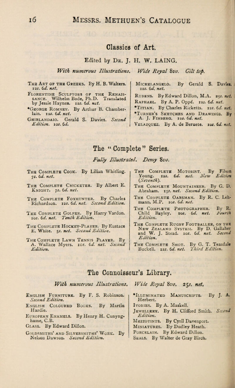 Classics Edited by Dr. J. With numerous Illustrations, The Art of the Greeks. By H. B. Walters. i2j. 6d. net. Florentine Sculptors of the Renais¬ sance. Wilhelm Bode, Ph.D. Translated by Jessie Haynes. 12s. 6d. net. •George Romney. By Arthur B. Chamber¬ lain. 12s. 6d. net. Ghirlandaio. Gerald S. Davies. Second Edition. 10s. 6d. of Art. H. W. LAING. Wide Royal 8vo. Gilt top, Michelangelo. By Gerald S. Davies. 12J. 6 d. net. Rubens. By Edward Dillon, M.A. 25s. net. Raphael. By A. P. Opp£. 12s. 6d. net. •Titian. By Charles Ricketts. 12J. 6d. net. •Turner’s Sketches and Drawings. By A. J. Finberg. 12J. 6d. net. Velazquez. By A. de Beruete. 10s. Cd. net. The “ Complete ” Series. Fully Illustrated. Demy 8vo. The Complete Cook. By Lilian Whitling. 7s. 6d. net. The Complete Cricketer. By Albert E. Knight. 7j. 6d. net. The Complete Foxhunter. By Charles Richardson. 12J. 6d. net. Second Edition. The Complete Golfer. By Harry Vardon. ior. 6d. net. Tenth Edition. The Complete Hockey-Player. By Eustace E. White. 5X. net. Second Edition. The Complete Lawn Tennis Player. By A. Wallace Myers, ioj. td. net. Second Edition. The Complete Motorist. By Filson Young. i2f. 6 d. net. New Edition (Seventh). The Complete Mountaineer. By G. D. Abraham. 15J. net. Second Edition. The Complete Oarsman. By R. C. Leh¬ mann, M.P. 10s. 6d. net. The Complete Photographer. By R. Child Bayley. ioj. 6 d. net. Eourth Edition. The Complete Rugby Footballer, on the New Zealand System. By D. Gallaher and W. J. Stead, ioj. 6d. net. Second Edition. The Complete Shot. By G. T. Teasdale Buckell. 12j. 6d. net. Third Edition. The Connoisseur’s Library With numerous Illustrations. English Furniture. By F. S. Robinson. Second Edition. English Coloured Books. By Martin Hardie. European Enamels. By Henry H. Cunyng- hame, C.B. Glass. By Edward Dillon. Goldsmiths’ and Silversmiths’ Work. By Nelson Dawson. Second Edition. Wide Royal 8vo. 25s. net. •Illuminated Manuscripts. By J. A. Herbert. Ivories. By A. Maskell. Jewellery. By H. Clifford Smith. Second Edition. Mezzotints. By Cyril Davenport. Miniatures. By Dudley Heath. Porcelain. By Edward Dillon. Seals. By Walter de Gray Birch.