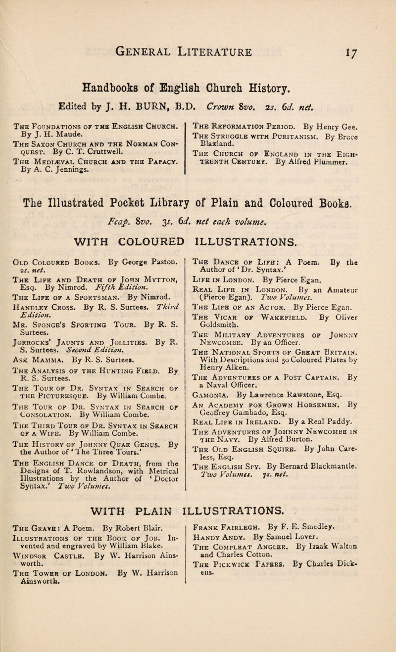 Handbooks of English Church History, Edited by J. H. BURN, B.D The Foundations of the English Church. By J. H. Maude. The Saxon Church and the Norman Con¬ quest. By C. T. Cruttwell. The Medieval Church and the Papa.cy. By A. C. Jennings. Crown Svo. 2s. 6d. net. The Reformation Period. By Henry Gee. The Struggle with Puritanism. By Bruce Blaxland. The Church of England in the Eigh¬ teenth CENTURr. By Alfred Plummer. The Illustrated Pocket Library of Plain and Coloured Books. Fcap. Svo. 2>s. 6d. net each volume. WITH COLOURED ILLUSTRATIONS. Old Coloured Books. By George Paston. 2s. net. The Life and Death of John Mytton, Esq. By Nimrod. Fifth Edition. The Life of a Sportsman. By Nimrod. Handley Cross. By R. S. Surtees. Third Edition. Mr. Sponge's Sporting Tour. By R. S. Surtees. Jorrocks’ Jaunts and Jollities. By R. S. Surtees. Second Edition. Ask Mamma. By R. S. Surteei. The Analysis of the Hunting Field. By R. S. Surtees. The Tour of Dr. Syntax in Search of the Picturesque. By William Combe. The Tour of Dr. Syntax in Search of Consolation. By William Combe. The Third Tour of Dr. Syntax in Search of a Wife. By William Combe. The History of Johnny Quae Genus. By the Author of * 1 he Three Tours.’ The English Dance of Death, from the Designs of T. Rowlandson, with Metrical Illustrations by the Author of 1 Doctor Syntax.’ Two Volumes. The Dance of Life: A Poem. By the Author of ‘ Dr. Syntax.' Life in London. By Pierce Egan. Real Life in London. By an Amateur (Pierce Egan). Two Volumes. The Life of an Actor. By Pierce Egan. The Vicar of Wakefield. By Oliver Goldsmith. The Military Adventures of Johnny Newcomue. By an Officer. The National Sports of Great Britain. With Desciiptions and 50 Coloured Plates by Henry Aiken. The Adventures of a Post Captain. By a Naval Officer. Gamonia. By Lawrence Rawstone, Esq. An Academy for Grown Horsemhn. By Geoffrey Gambado, Esq. Real Life in Ireland. By a Real Paddy. The Adventures of Johnny Newcombe in the Navy. By Alfred Burton, The Old English Squire. By John Care¬ less, Esq. The English Sfy. By Bernard Blackmantle. Two Volumes, -js. net. WITH PLAIN ILLUSTRATIONS. The Grave: A Poem. By Robert Blair. Illustrations of the Book of Job. In¬ vented and engraved by William Blake. Windsor Castle. By W. Harrison Ains¬ worth. The Tower of London. By W. Harrison Ainsworth. Frank Fairlegh. By F. E. Smedley. Handy Andy. By Samuel Lover. The Compleat Angler. By Izaak Walton and Charles Cotton. The Pickwick Papers. By Charles Dick¬ ens.