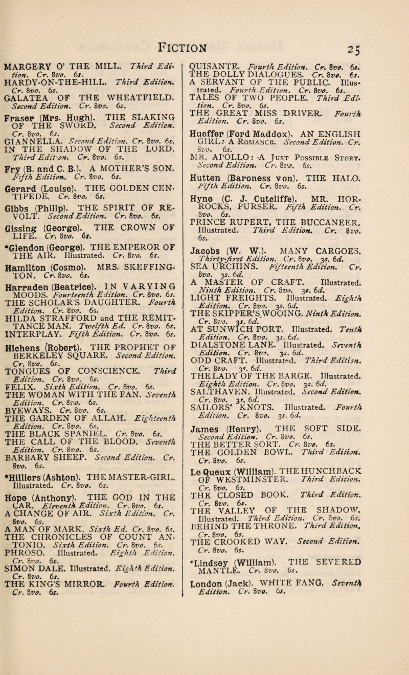 MARGERY O’ THE MILL. Third Edi¬ tion. Cr. 8vo. 6s. HARDY-ON-THE-HILL. Third Edition. Cr. 8vo. 6s. GALATEA OF THE WHEATFIELD. Second Edition. Cr. 8vo. 6s. Frasep (Mrs. Hugh). THE SLAKING OF THE SWORD. Second Edition. Cr. 8vo. 6s. GIANNELLA. Second Edition. Cr. Bvo. 6s. IN THE SHADOW OF THE LORD. Third Edit-on. Cr. Bvo. 6s. Fry (B. and C. B-). A MOTHER’S SON. Fifth Edition. Cr. 8vo. 6s. Gerard (Louise). THE GOLDEN CEN¬ TIPEDE. Cr. 8 vo. 6s. Gibbs (Philip). THE SPIRIT OF RE¬ VOLT. Second Edition. Cr. Bvo. 6s. Gissing (George). THE CROWN OF LIFE. Cr. 8vo. 6s. •Glendon (George). THE EMPEROR OF THE AIR. Illustrated. Cr. 8vo. 6s. Hamilton (Cosmo). MRS. SKEFFING- TON. Cr. 8vo. 6s. Harraden (Beatrice). IN VARYING MOODS. Fourteenth Edition. Cr. 8vo. 6s. THE SCHOLAR’S DAUGHTER. Fourth Edition. Cr. 8vo. 6s. HILDA STRAFFORD and THE REMIT¬ TANCE MAN. Twelfth Ed. Cr. 8vo. 6s. INTERPLAY. Fifth Edition. Cr. 8vo. 6s. Hlchens (Robert). THE PROPHET OF BERKELEY SQUARE. Second Edition. Cr. 8vo. 6s. TONGUES OF CONSCIENCE. Third Edition. Cr. 8vo. 6s. FELIX. Sixth Edition. Cr. 8vo. 6s. THE WOMAN WITH THE FAN. Seventh Edition. Cr. 8vo. 6s. BYEWAYS. Cr. 8vo. 6s. THE GARDEN OF ALLAH. Eighteenth Edition. Cr. 8vo. 6s. THE BLACK SPANIEL. Cr. 8vo. 6s. THE CALL OF THE BLOOD. Seventh Edition. Cr. 8vo. 6s. BARBARY SHEEP. Second Edition. Cr. 8 vo. 6s. •Hilliers (Ashton). THE MASTER-GIRL. Illustrated. Cr. 8vo. 6s. Hope (Anthony). THE GOD IN THE CAR. Eleventh Edition. Cr. 8vo. 6s. A CHANGE OF AIR. Sixth Edition. Cr. 8 vo. 6s. A MAN OF MARK. Sixth Ed. Cr. 8vo. 6s. THE CHRONICLES OF COUNT AN- TONIO. Sixth Edition. Cr. 8vo. 6s. PHROSO. Illustrated. Eighth Edition. Cr. 8vo. 6s. SIMON DALE. Illustrated. Eighth Edition. Cr. 8 vo. 6s. THE KING’S MIRROR. Fourth Edition. 25 QUISANTE. Fourth Edition. Cr. 8vo. 6s. THE DOLLY DIALOGUES. Cr. 8vo. 6s. A SERVANT OF THE PUBLIC. Illus¬ trated. Fourth Edition. Cr. 8vo. 6s. TALES OF TWO PEOPLE. Third Edi¬ tion. Cr. 8vo. 6s. THE GREAT MISS DRIVER. Fourth Edition. Cr. 8vo. 6s. Hueffer (Ford Maddox). AN ENGLISH GIRL.* A Romance. Second Edition. Cr. Bvo. 6s. MR. APOLLO: -A Just Possible Story. Second Edition. Cr. Bvo. 6s. Hutten (Baroness von). THE HALO. Fifth Edition. Cr. 8vo. 6s. Hyne (C. J. Cuteliffe). MR. HOR- ROCKS, PURSER. Fifth Edition. Cr. Bvo. 6s. PRINCE RUPERT, THE BUCCANEER. Illustrated. Third Edition. Cr. 8vo. 6s. Jacobs (W. w.). MANY CARGOES. Thirty-first Edition. Cr. 8vo. 3-r. 6d. SEA URCHINS. Fifteenth Edition. Cr. Bvo. 3s. 6d. A MASTER OF CRAFT. Illustrated. Ninth Edition. Cr. Bvo. 3/. 6d. LIGHT FREIGHTS. Illustrated. Eighth Edition. Cr. Bvo. js. 6d. THE SKIPPER’S WOOING. Ninth Edition. Cr. Bvo. 3s. 6d. AT SUNWICH PORT. Illustrated. Tenth Edition. Cr. Bvo. 3^. 6d. DIALSTONE LANE. Illustrated. Seventh Edition. Cr. Bvo. 3s. 6d. ODD CRAFT. Illustrated. Third Edition. Cr. Bvo. 3s. 6d. THE LADY OF THE BARGE. Illustrated. Eighth Edition. Cr. Bvo. 3s. 6d. SALTHAVEN. Illustrated. Second Edition. Cr. Bvo. 31. 6d. SAILORS' KNOTS. Illustrated. Fourth Edition. Cr. Bvo. 3s. 6d. James (Henry). THE SOFT SIDE. Second Edition. Cr. Bvo. 6s. THE BETTER SORT. Cr. Bvo. 6s. THE GOLDEN BOWL. Third Edition. Cr. Bvo. 6s. Le Queux (William). THE HUNCHBACK OF WESTMINSTER. Third Edition. Cr. Bvo. 6s. THE CLOSED BOOK. Third Edition. Cr. Bvo. 6s. THE VALLEY OF THE SHADOW. Illustrated. Third Edition. Cr. Bvo. 6s. BEHIND THE THRONE. Third Edition. Cr. Bvo. 6s. THE CROOKED WAY. Second Edition. Cr. Bvo. 6s. ‘Lindsey (William). THE SEVERED MANTLE. Cr. Bvo. 6s. London (Jack). WHITE FANG. Seventh