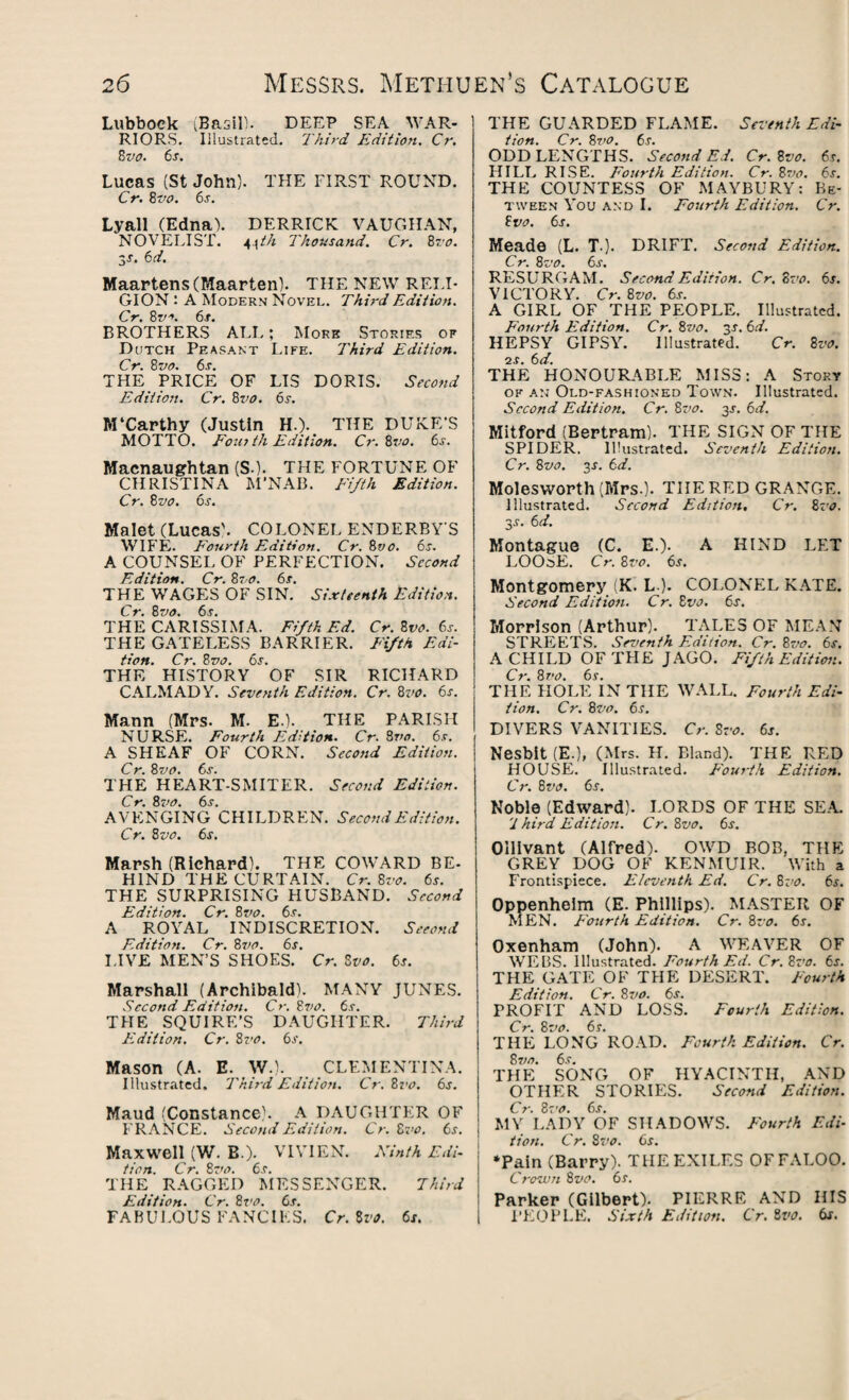 Lubbock (Basil). DEEP SEA WAR¬ RIORS. Illustrated. Third Edition. Cr. 8 vo. 6s. Lucas (St John). THE FIRST ROUND. Cr. 8vo. 6j. Lyall (Edna). DERRICK VAUGHAN, NOVELIST. 4\th Thousand. Cr. 8vo. 3s. &d. Maartens (Maarten). THE NEW RELI¬ GION : A Modern Novel. Third Edition. Cr. 8^. 6s. BROTHERS ALL; More Stories of Dutch Peasant Life. Third Edition. Cr. 8 vo. 6s. THE PRICE OF LIS DORIS. Second Edition. Cr. 8vo. 6r. M‘Carthy (Justin H.). THE DUKE'S MOTTO. Fom th Edition. Cr. Zvo. 6s. Macnaughtan (SO. THE FORTUNE OF CHRISTINA M’NAB. Fifth Edition. Cr. 8vo. 6s. Malet (Lucas'. COLONEL ENDERBY S WIFE. Fourth Edition. Cr. 8vo. 6s. A COUNSEL OF PERFECTION. Second Edition. Cr. 8vo. 6s. THE WAGES OF SIN. Sixteenth Edition. Cr. 8vo. 6s. THE CARISSIMA. Fifth Ed. Cr. Zvo. 6s. THE GATELESS BARRIER. Fifth Edi¬ tion. Cr. Zvo. 6s. THE HISTORY OF SIR RICHARD CALMADY. Seventh Edition. Cr. 8vo. 6s. Mann (Mrs. M. E.). THE PARISH NURSE. Fourth Edition. Cr. 8vo. 6s. A SHEAF OF CORN. Second Edition. Cr. 8vo. 6s. THE HEART-SMITER. Second Edition. Cr. 81’O. 6s. AVENGING CHILDREN. Second Edition. C r. 8 vo. 6s. Marsh (Richard). THE COWARD BE- HIND THE CURTAIN. Cr. Zvo. 6s. THE SURPRISING HUSBAND. Second Edition. Cr. 8vo. 6s. A ROYAL INDISCRETION. Second Edition. Cr. 8vo. 6s. LIVE MEN’S SHOES. Cr. 8vo. 6s. Marshall (Archibald). MANY JUNES. Second Edition. Cr. Zvo. ts. THE SQUIRE’S DAUGHTER. Third Edition. Cr. 8vo. 6s. Mason (A. E. W.). CLEMENTINA. Illustrated. Third Edition. Cr. Zvo. 6s. Maud (Constance). A DAUGHTER OF FRANCE. Second Edition. Cr. Zvo. 6s. Maxwell (W. B.). VIVIEN. Ninth Edi¬ tion. Cr. 8vo. 6.9. THE RAGGED MESSENGER. Third Edition. Cr. 8vo. 6s. FABULOUS FANCIES. Cr. 8vo. 6s. THE GUARDED FLAME. Seventh Edi¬ tion. Cr. Zvo. 6s. ODD LENGTHS. Second Ed. Cr. Zvo. 6s. HILL RISE. Fourth Edition. Cr. Zvo. 6s. THE COUNTESS OF MAYBURY: Be¬ tween You and I. Fourth Edition. Cr. Zvo. 6s. Meade (L. T ). DRIFT. Second Edition. Cr. 8vo. 6s. RESURGAM. Second Edition. Cr. Zvo. 6s. VICTORY. Cr. Zvo. 6s. A GIRL OF THE PEOPLE. Illustrated. Fourth Edition. Cr. Zvo. y. 6d. HEPSY GIPSY. Illustrated. Cr. Zvo. is. 6d. THE HONOURABLE MISS: A Story ok an Old-fashioned Town. Illustrated. Second Edition. Cr. Zvo. y. 6d. Mitford (Bertram). THE SIGN OF THE SPIDER. Illustrated. Seventh Edition. Cr. Zvo. 3-r. 6d. Molesworth (Mrs.). THE RED GRANGE. Illustrated. Second Edition, Cr. 8.-o. 3-c. 6d. Montague (C. E.). A HIND LET LOOSE. Cr. Zvo. 6s. Montgomery (K. L ). COLONEL KATE. Second Edition. Cr. Zvo. 6s. Morrison (Arthur). TALES OF MEAN STREETS. Seventh Edition. Cr. Zvo. 6s. A CHILD OF THE JAGO. Fifth Edition. Cr. Zvo. 6s. THE HOLE IN THE WALL. Fourth Edi¬ tion. Cr. 8vo. 6s. DIVERS VANITIES. Cr. Zvo. 6s. Nesbit (E.), (Mrs. H. Bland). THE RED HOUSE. Illustrated. Fourth Edition. Cr. Zvo. 6s. Noble (Edward). LORDS OF THE SEA. '1 hird Edition. Cr. Zvo. 6s. Ollivant (Alfred). OWD BOB, THE GREY DOG OF KENMUIR. With a Frontispiece. Eleventh Ed. Cr. 8vo. 6s. Oppenheim (E. Phillips). MASTER OF MEN. Fourth Edition. Cr. Zvo. 6s. Oxenham (John). A WEAVER OF WEBS. Illustrated. Fourth Ed. Cr.Zvo. 6s. THE GATE OF THE DESERT. Fourth Edition. Cr. Zvo. 6s. PROFIT AND LOSS. Fourth Edition. Cr. Zvo. 6s. THE LONG ROAD. Fourth Edition. Cr. Zvo. 6.9. THE SONG OF HYACINTH, AND OTHER STORIES. Second Edition. Cr. Zvo. 6s. MY LADY OF SHADOWS. Fourth Edi¬ tion. Cr. Zvo. 6s. ‘Pain (Barry). THE EXILES OFFALOO. Crown Zvo. 6s. Parker (Gilbert). PIERRE AND HIS PEOPLE. Sixth Edition. Cr. Zvo. 6s.