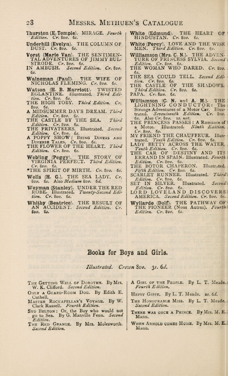 Thurston (E. Temple). MIRAGE. Fourth Edition. Cr. 8vo. 6s. Underhill (Evelyn). THE COLUMN OF DUST. Cr. 8vo. 6s. Vorst (Marie Van). THE SENTIMEN¬ TAL ADVENTURES OF JIMMY BUL- STRODE. Cr. 8vo. 6j. IN AMBUSH. Second Edition. Cr. 8vo. 6s. Waineman (Paul). THE WIFE OF NICHOLAS FLEMING. Cr. 8vo. 6s. Watson (H. B. Marriott'. TWISTED EGLANTINE. Illustrated. Third Edi¬ tion. Cr. 8vo. 6s. THE HIGH TOBY. Third Edition. Cr. A MIDSUMMER DAYS DREAM. Third Edition. Cr. 8vo. 6s. THE CASTLE BY THE SEA. Third Edition. Cr. 8vo. 6s. THE PRIVATEERS. Illustrated. Second Edition. Cr. 8 vo. 6s. A POPPY SHOW : Being Divers and Diverse Tales. Cr. 8vo. 6^. THE FLOWER OF THE HEART. Third Edition. Cr. 8vo. 6s. Webling (Peggy). THE STORY OF VIRGINIA PERFECT. Third Edition. Cr. 8vo. 6s. •THE SPIRIT OF MIRTH. Cr. 8vo. 6s. Wells (H. G.). THE SEA LADY. Cr. 8vo. 6s. Also Medium 8vo. 6d. Weyman (Stanley). UNDER THE RED ROBE. Illustrated. Twenty-Seco?id Edi¬ tion. Cr. &vo. 6s. Whitby (Beatrice). THE RESULT OF AN ACCIDENT. Second Edition. Cr. Zvo. 6s. White (Edmund). THE HEART OF HINDUSTAN. Cr. 8vo. 6s. White (Percy). LOVE AND THE WISE MEN. Third Edition. Cr. 8vo. 6s. Williamson (Mrs. C. N.). THE ADVEN¬ TURE OF PRINCESS SYLVIA. Second Edition. Cr. 8vo. 6s. THE WOMAN WHO DARED. Cr. 8vo. 6s. THE SEA COULD TELL. Second Edi¬ tion. Cr. 8 vo. 6s. THE CASTLE OF THE SHADOWS. Third Edition. Cr. 8vo. 6s. PAPA. Cr. 8vo. 6s. Williamson (C- N. and A. M.). THE LIGHTNING CONDUCTOR: The Strange Adventures of a Motor Car. Illus¬ trated. Seventeenth Edition. Cr. 8 vo. 6r. Also Cr. 8vo. is. net. THE PRINCESS PASSES : A Romance of a Motor. Illustrated. Ninth Edition. Cr. 8vo. 6s. MY FRIEND THE CHAUFFEUR. Illus¬ trated. Tenth Edition. Cr. 8vo. 6s. LADY BETTY ACROSS THE WATER. Tenth Edition. Cr. 8vo. 6s. THE CAR OF DESTINY AND ITS ERRAND IN SPAIN. Illustrated. Fourth Edition. Cr. 8vo. 6s. THE BOTOR CHAPERON. Illustrated. Fifth Edition. Cr. 8vo. 6s. SCARLET RUNNER. Illustrated. Third Edition. Cr. 8vo. 6s. SET IN SILVER. Illustrated. Second Edition. Cr. 8vo. 6s. LORD LOVELAND DISCOVERS AMERICA. Second Edition. Cr. 8vo. 6s. Wyllarde (Dolf). THE PATHWAY OF THE PIONEER (Nous Autres). Fourthri Edition. Cr. 8svo. 6s. Books for Boys and Girls. Illustrated. Crown 8vo. 3e 6J. The Getting Well of Dorothy. By Mrs. W. K. Clifford. Second Edition. Only a Guard-Room Dog. By Edith E. Cuthell. Master Rockafellar’s Voyage. By W. Clark Russell. Fourth Edition. Syd Belton : Or, the Boy who would not go to Sea. By G. Manville Feun. Second Edition. The Red Grange. By Mrs. Molesworth. Second Edition. A Girl of the People. By L. T. Meade. Fourth Edition. Hepsy Gipsy. By L. T. Meade, as. 6d. The Honourable Miss. By L. T. Meade.. Second Edition. There was once a Prince. By Mrs. M. E. Mann. When Arnold comes Home. By Mrs. M. E. Maun.