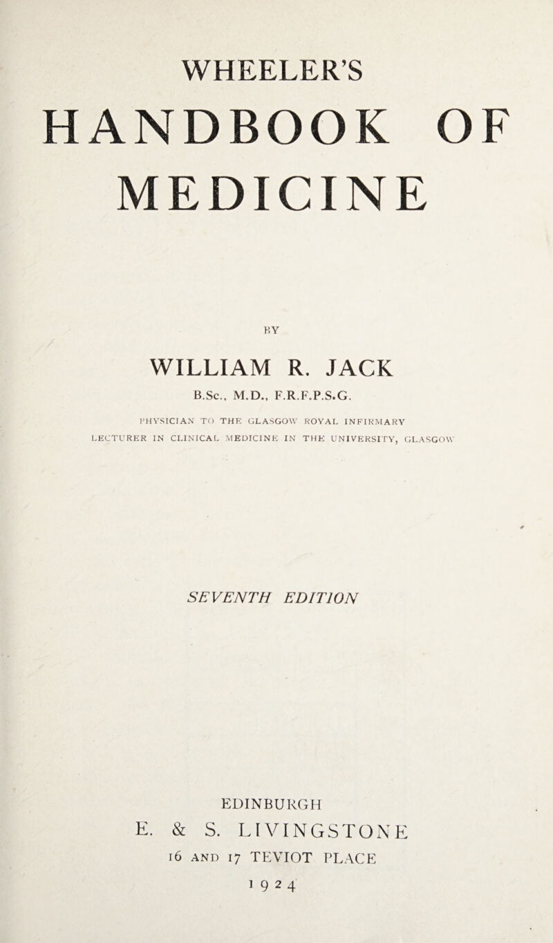 WHEELER’S HANDBOOK OF MEDICINE BY WILLIAM R. JACK B.Sc., M.D., F.RF.PS.G. PHYSICIAN TO THE GLASGOW ROYAL INFIRMARY LECTURER IN CLINICAL MEDICINE IN THE UNIVERSITY, GLASGOW SEVENTH EDITION EDINBURGH E. & S. LIVINGSTONE 16 and 17 TEVIOT PLACE 1924