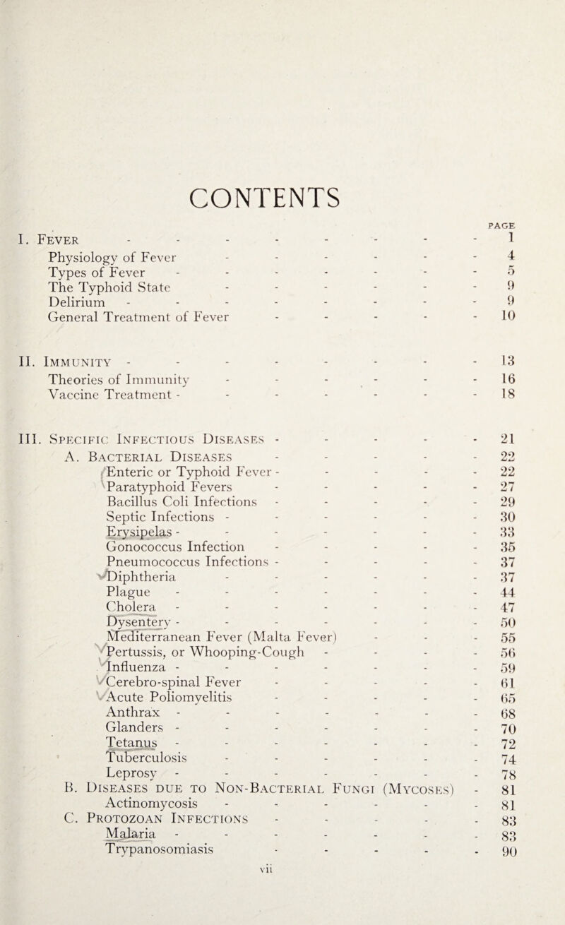 CONTENTS PAGE I. Fever ------ - - 1 Physiology of Fever .... - - 4 Types of Fever ----- - - 5 The Typhoid State - - - 9 Delirium ------ - - 9 General Treatment of E'ever - 10 II. Immunity ------ - . 13 Theories of Immunity - - - - - - 16 Vaccine Treatment - - - - - -  18 III. Specific Infectious Diseases - 21 A. Bacterial Diseases - - 22 Enteric or Typhoid E'ever - - - 22 Paratyphoid Fevers - - 27 Bacillus Coli Infections - - 29 Septic Infections - - - - - - 30 Erysipelas ----- - - 33 Gonococcus Infection - - 35 Pneumococcus Infections - - - 37 > Diphtheria - - - - - - 37 Plague . . . . - - - 44 Cholera ----- - - 47 Dysentery ----- - - 50 Mediterranean Fever (Malta Fever) - - 55 Pertussis, or Whooping-Cough - - 56 Influenza - - - - - - - 59 Cerebro-spinal Fever - - 61 Acute Poliomyelitis - - 65 Anthrax - - - - - - _ 68 Glanders - - - - - - _ 70 Tetanus - - - - - . _ 72 Tuberculosis - - - - . _ 74 Leprosy - - - 78 B. Diseases due to Non-Bacterial F'ungi (Mycoses) - 81 Actinomycosis - - - - - - 81 C. Protozoan Infections - _ 83 Malaria - - - - - - 83 Trypanosomiasis - • 90