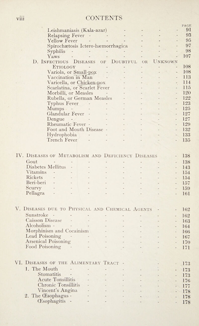 • • • PAGE Leishmaniasis (Kala-azar) - - - - 91 Relapsing Fever - - - - - - 93 Yellow Fever - - - - - - 95 Spirochaetosis Ictero-haemorrhagica - - 97 Syphilis - - - - - - - 98 Yaws ------- 1Q7 D. Infectious Diseases of Doubtful or Unknown Etiology ------ 108 Variola, or Small-pox ----- 108 Vaccination in Man - - - - -113 Varicella, or Chicken-pox - - - - 114 Scarlatina, or Scarlet Fever - - - - 115 Morbilli, or Measles - - - - 120 Rubella, or German Measles - - - - 122 Typhus Fever - - - - - 123 Mumps ------- 125 Glandular Fever - - - - - - 127 Dengue ------- 127 Rheumatic Fever ------ 129 Foot and Mouth Disease ----- 132 Flydrophobia - - - - - 133 Trench Fever ------ 135 IV. Diseases of Metabolism and Deficiency Diseases - 138 Gout - - - - - - - - 138 Diabetes Mellitus ------- 143 Vitamins -------- 154 Rickets -------- 154 Beri-beri -------- 157 Scurvy -------- 159 Pellagra -------- 161 V. Diseases due to Physical and Chemical Agents - - 1(32 Sunstroke - - - - - - - - 162 Caisson Disease - - - - - - - 163 Alcoholism - - - - - - - - 164 Morphinism and Cocainism - - - - - 166 Lead Poisoning - - - - - - - 167 Arsenical Poisoning ------ [79 Food Poisoning - - - - - - - 171 VI. Diseases of the Alimentary Tract - - • 173 1. The Mouth - - - - - - - 173 Stomatitis - - - - - - - 173 Acute Tonsillitis - - - - - - 176 Chronic Tonsillitis - - - - - - 177 Vincent's Angina ------ 173 2. The Gtsophagus - - - - - . - 178 Gtsophagitis - - - - - - 178