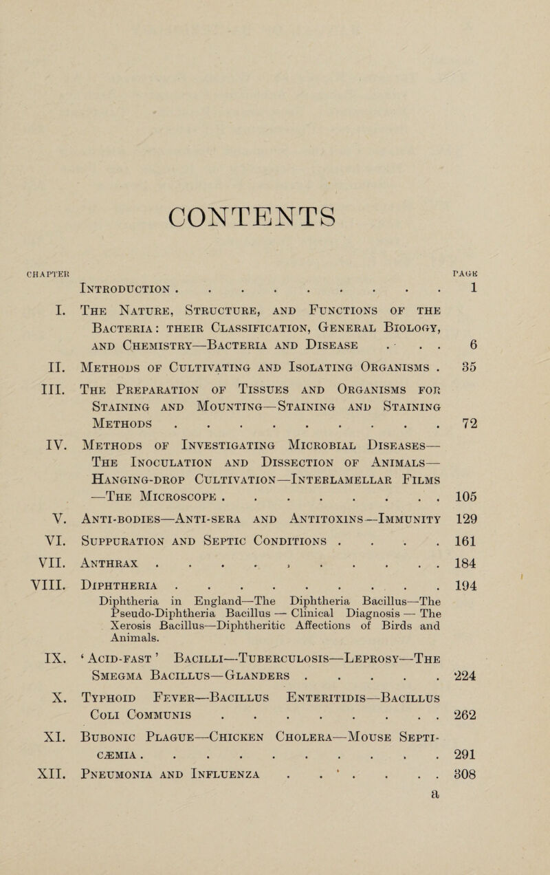 CONTENTS CHAPTER TAGE Introduction ..1 I. The Nature, Structure, and Functions of the Bacteria: their Classification, General Biology, and Chemistry—Bacteria and Disease . . . 6 II. Methods of Cultivating and Isolating Organisms . 85 III. The Preparation of Tissues and Organisms for Staining and Mounting—Staining and Staining Methods.72 IV. Methods of Investigating Microbial Diseases— The Inoculation and Dissection of Animals— Hanging-drop Cultivation—Interlamellar Films —The Microscope . • • • • • • • 105 V. Anti-bodies—Anti-sera and Antitoxins—Immunity 129 VI. Suppuration and Septic Conditions .... 161 VII. Anthrax 184 VIII. Diphtheria • ••••• 194 Diphtheria in England—The Diphtheria Bacillus—'The Pseudo-Diphtheria Bacillus — Clinical Diagnosis — The Xerosis Bacillus—Diphtheritic Affections of Birds and Animals. IX. ‘ Acid-fast ’ Bacilli—Tuberculosis—Leprosy—The Smegma Bacillus—Glanders ..... 224 X. Typhoid Fever—Bacillus Enteritidis—Bacillus Coli Communis.262 XI. Bubonic Plague—Chicken Cholera—Mouse Septi¬ caemia . 291 XII. Pneumonia and Influenza . . * . . . . 808 a