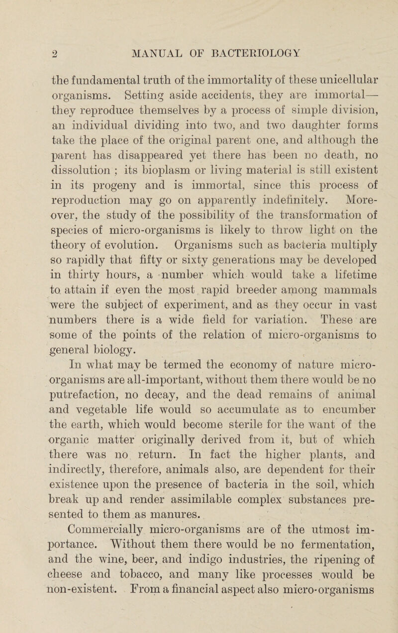 the fundamental truth of the immortality of these unicellular organisms. Setting aside accidents, they are immortal— they reproduce themselves by a process of simple division, an individual dividing into two, and two daughter forms take the place of the original parent one, and although the parent has disappeared yet there has been no death, no dissolution ; its bioplasm or living material is still existent in its progeny and is immortal, since this process of reproduction may go on apparently indefinitely. More¬ over, the study of the possibility of the transformation of species of micro-organisms is likely to throw light on the theory of evolution. Organisms such as bacteria multiply so rapidly that fifty or sixty generations may be developed in thirty hours, a number which would take a lifetime to attain if even the most rapid breeder among mammals were the subject of experiment, and as they occur in vast numbers there is a wide field for variation. These are some of the points of the relation of micro-organisms to general biology. In what may be termed the economy of nature micro¬ organisms are all-important, without them there would be no putrefaction, no decay, and the dead remains of animal and vegetable life would so accumulate as to encumber the earth, which would become sterile for the want of the organic matter originally derived from it, but of which there was no return. In fact the higher plants, and indirectly, therefore, animals also, are dependent for their existence upon the presence of bacteria in the soil, which break up and render assimilable complex substances pre¬ sented to them as manures. Commercially micro-organisms are of the utmost im¬ portance. Without them there would be no fermentation, and the wine, beer, and indigo industries, the ripening of cheese and tobacco, and many like processes would be non-existent. From a financial aspect also micro-organisms