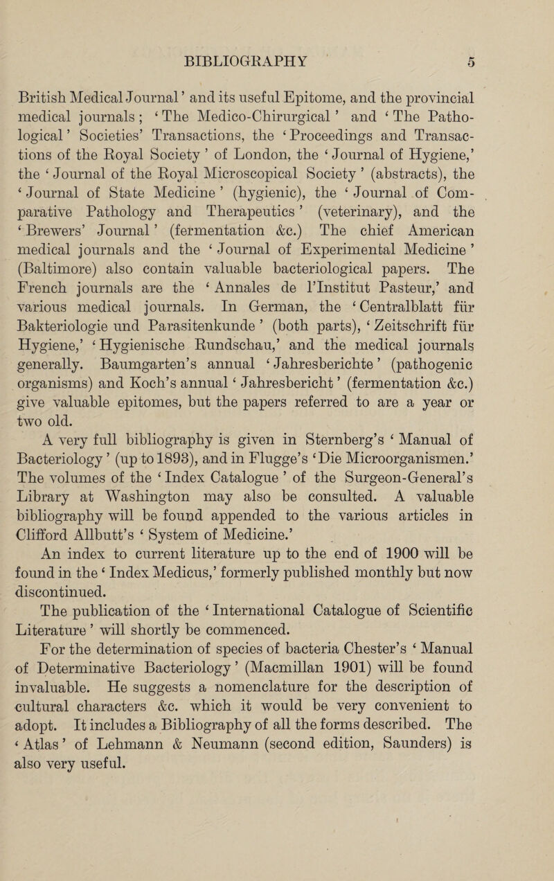 British Medical Journal ’ and its useful Epitome, and the provincial medical journals; ‘The Medico - Chirurgical ’ and ‘The Patho¬ logical ’ Societies’ Transactions, the ‘ Proceedings and Transac¬ tions of the Royal Society ’ of London, the ‘Journal of Hygiene,’ the ‘ Journal of the Royal Microscopical Society ’ (abstracts), the * Journal of State Medicine ’ (hygienic), the ‘ Journal of Com¬ parative Pathology and Therapeutics ’ (veterinary), and the ‘ Brewers’ Journal ’ (fermentation &c.) The chief American medical journals and the ‘Journal of Experimental Medicine’ (Baltimore) also contain valuable bacteriological papers. The French journals are the ‘ Annales de l’lnstitut Pasteur,’ and various medical journals. In German, the ‘ Centralblatt fur Bakteriologie und Parasitenkunde ’ (both parts), ‘ Zeitschrift fur. Hygiene,’ ‘ Hygienische Rundschau,’ and the medical journals generally. Baumgarten’s annual ‘ Jahresberichte ’ (pathogenic organisms) and Koch’s annual ‘ Jahresbericht ’ (fermentation &c.) give valuable epitomes, but the papers referred to are a year or two old. A very full bibliography is given in Sternberg’s ‘ Manual of Bacteriology ’ (up to 1898), and in Flugge’s ‘Die Microorganismen.’ The volumes of the ‘Index Catalogue ’ of the Surgeon-General’s Library at Washington may also be consulted. A valuable bibliography will be found appended to the various articles in Clifford Allbutt’s ‘ System of Medicine.’ An index to current literature up to the end of 1900 will be found in the ‘ Index Medicus,’ formerly published monthly but now discontinued. The publication of the ‘ International Catalogue of Scientific Literature ’ will shortly be commenced. For the determination of species of bacteria Chester’s ‘ Manual of Determinative Bacteriology ’ (Macmillan 1901) will be found invaluable. He suggests a nomenclature for the description of cultural characters &c. which it would be very convenient to adopt. It includes a Bibliography of all the forms described. The * Atlas ’ of Lehmann & Neumann (second edition, Saunders) is also very useful.