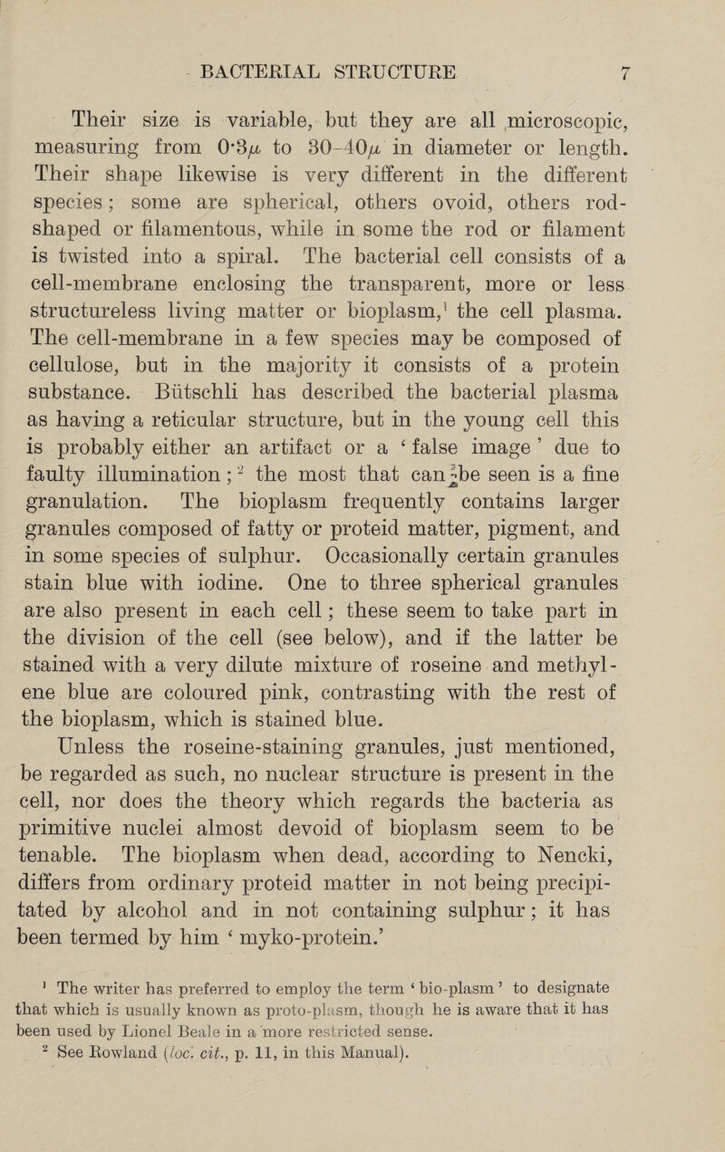 BACTERIAL STRUCTURE Their size is variable, but they are all microscopic, measuring from 03^ to 30-40u in diameter or length. Their shape likewise is very different in the different species; some are spherical, others ovoid, others rod¬ shaped or filamentous, while in some the rod or filament is twisted into a spiral. The bacterial cell consists of a cell-membrane enclosing the transparent, more or less structureless living matter or bioplasm,1 the cell plasma. The cell-membrane in a few species may be composed of cellulose, but in the majority it consists of a protein substance. Btitschli has described the bacterial plasma as having a reticular structure, but in the young cell this is probably either an artifact or a ‘ false image ’ due to faulty illumination ;2 the most that can jjbe seen is a fine granulation. The bioplasm frequently contains larger granules composed of fatty or proteid matter, pigment, and in some species of sulphur. Occasionally certain granules stain blue with iodine. One to three spherical granules are also present in each cell; these seem to take part in the division of the cell (see below), and if the latter be stained with a very dilute mixture of roseine and methyl¬ ene blue are coloured pink, contrasting with the rest of the bioplasm, which is stained blue. Unless the roseine-staining granules, just mentioned, be regarded as such, no nuclear structure is present in the cell, nor does the theory which regards the bacteria as primitive nuclei almost devoid of bioplasm seem to be tenable. The bioplasm when dead, according to Nencki, differs from ordinary proteid matter in not being precipi¬ tated by alcohol and in not containing sulphur; it has been termed by him ‘ myko-protein.’ 1 The writer has preferred to employ the term ‘ bio-plasm ’ to designate that which is usually known as proto-plasm, though he is aware that it has been used by Lionel Beale in a 'more restricted sense.