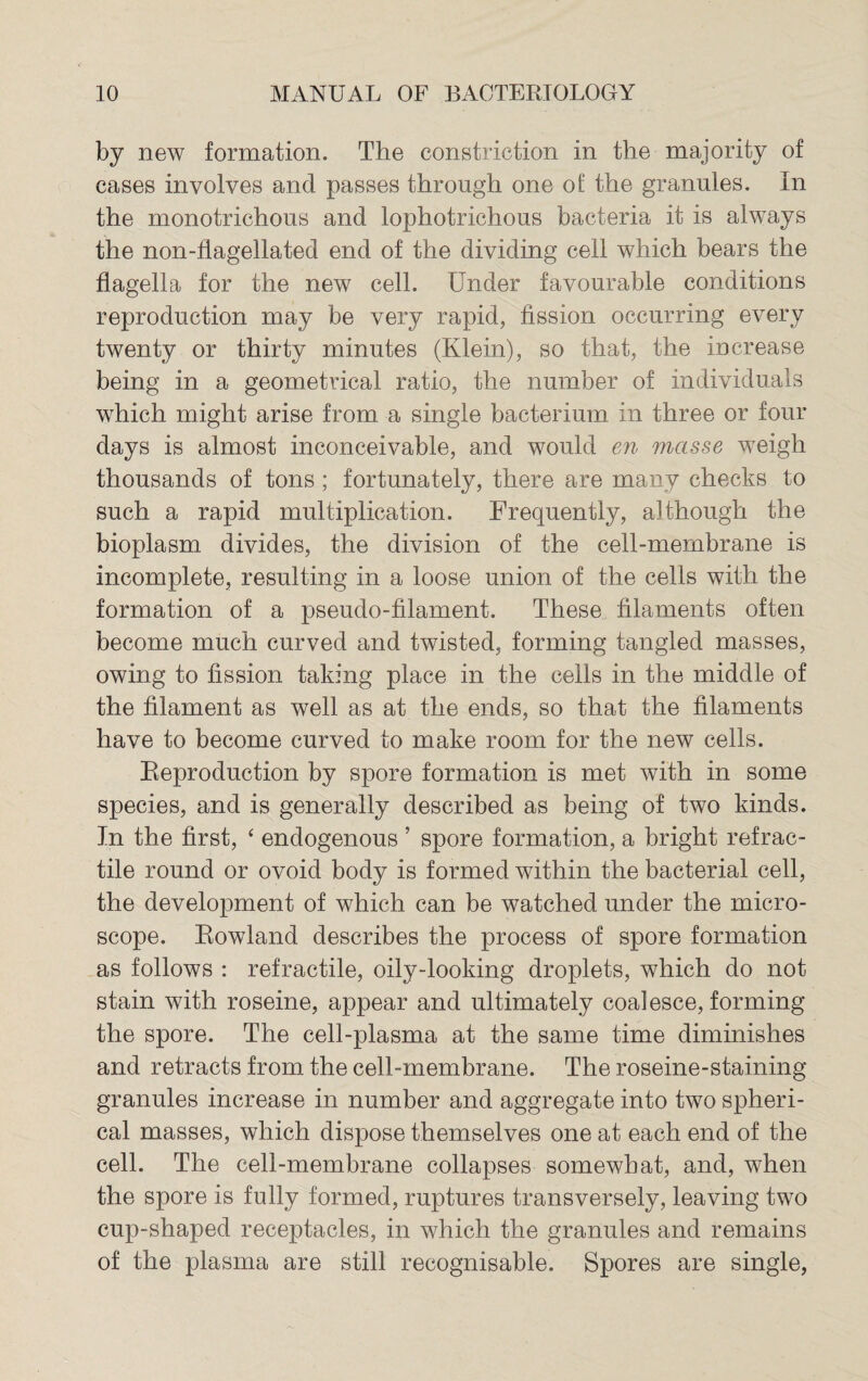 by new formation. The constriction in the majority of cases involves and passes through one o£ the granules. In the monotrichous and lophotrichous bacteria it is always the non-flagellated end of the dividing cell which bears the flagella for the new cell. Under favourable conditions reproduction may be very rapid, fission occurring every twenty or thirty minutes (Klein), so that, the increase being in a geometrical ratio, the number of individuals which might arise from a single bacterium in three or four days is almost inconceivable, and would en masse weigh thousands of tons ; fortunately, there are many checks to such a rapid multiplication. Frequently, although the bioplasm divides, the division of the cell-membrane is incomplete, resulting in a loose union of the cells with the formation of a pseudo-filament. These filaments often become much curved and twisted, forming tangled masses, owing to fission taking place in the cells in the middle of the filament as well as at the ends, so that the filaments have to become curved to make room for the new cells. Reproduction by spore formation is met with in some species, and is generally described as being of two kinds. In the first, ‘ endogenous ’ spore formation, a bright retrac¬ tile round or ovoid body is formed within the bacterial cell, the development of which can be watched under the micro¬ scope. Rowland describes the process of spore formation as follows : refractile, oily-looking droplets, which do not stain with roseine, appear and ultimately coalesce, forming the spore. The cell-plasma at the same time diminishes and retracts from the cell-membrane. The roseine-staining granules increase in number and aggregate into two spheri¬ cal masses, which dispose themselves one at each end of the cell. The cell-membrane collapses somewhat, and, when the spore is fully formed, ruptures transversely, leaving two cup-shaped receptacles, in which the granules and remains of the plasma are still recognisable. Spores are single,