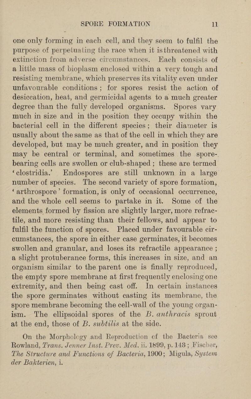 one only forming in each cell, and they seem to fulfil the purpose of perpetuating the race when it is threatened with extinction from adverse circumstances. Each consists of a little mass of bioplasm enclosed within a very tough and resisting membrane, which preserves its vitality even under unfavourable conditions ; for spores resist the action of desiccation, heat, and germicidal agents to a much greater degree than the fully developed organisms. Spores vary much in size and in the position they occupy within the bacterial cell in the different species ; their diameter is usually about the same as that of the cell in which they are developed, but may be much greater, and in position they may be central or terminal, and sometimes the spore¬ bearing cells are swollen or club-shaped ; these are termed ‘ clostridia.’ Endospores are still unknown in a large number of species. The second variety of spore formation, ‘ arthrospore ’ formation, is only of occasional occurrence, and the whole cell seems to partake in it. Some of the elements formed by fission are slightly larger, more retrac¬ tile, and more resisting than their fellows, and appear to fulfil the function of spores. Placed under favourable cir¬ cumstances, the spore in either case germinates, it becomes swollen and granular, and loses its retractile appearance ; a slight protuberance forms, this increases in size, and an organism similar to the parent one is finally reproduced, the empty spore membrane at first frequently enclosing one extremity, and then being cast off. In certain instances the spore germinates without casting its membrane, the spore membrane becoming the cell-wall of the young organ¬ ism. The ellipsoidal spores of the B. anthracis sprout at the end, those of B. subtilis at the side. On the Morphology and Reproduction of the Bacteria see Rowland, Trans. Tenner Inst. Prev. Med. ii. 1899, p. 148 ; Fischer, The Structure and Functions of Bacteria, 1900; Migula, System der Bakterien, i.