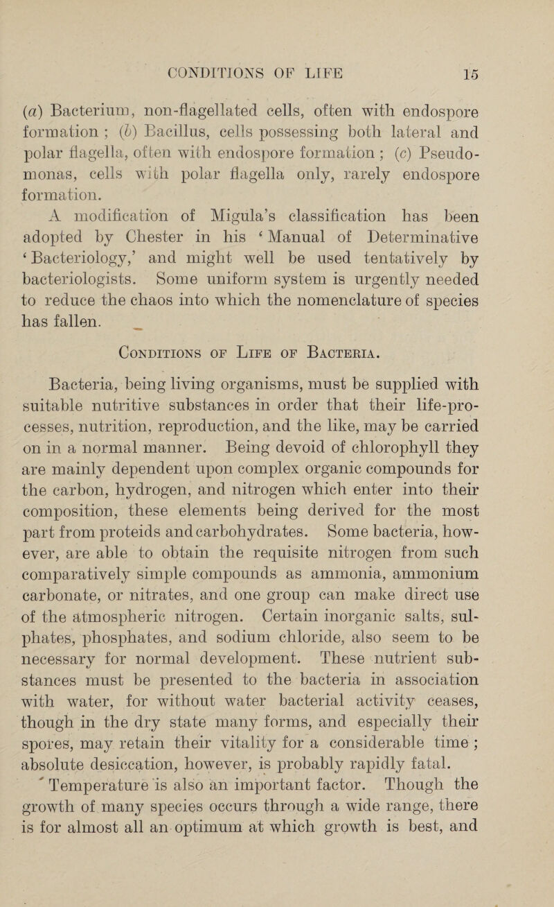 (a) Bacterium, non-flagellated cells, often with endospore formation ; (b) Bacillus, cells possessing both lateral and polar flagella, often with endospore formation ; (c) Pseudo¬ monas, cells with polar flagella only, rarely endospore formation. A modification of Migula’s classification has been adopted by Chester in his 4 Manual of Determinative 4 Bacteriology,’ and might well be used tentatively by bacteriologists. Some uniform system is urgently needed to reduce the chaos into which the nomenclature of species has fallen. Conditions of Life of Bacteria. Bacteria, being living organisms, must be supplied with suitable nutritive substances in order that their life-pro¬ cesses, nutrition, reproduction, and the like, may be carried on in a normal manner. Being devoid of chlorophyll they are mainly dependent upon complex organic compounds for the carbon, hydrogen, and nitrogen which enter into their composition, these elements being derived for the most part from proteids and carbohydrates. Some bacteria, how¬ ever, are able to obtain the requisite nitrogen from such comparatively simple compounds as ammonia, ammonium carbonate, or nitrates, and one group can make direct use of the atmospheric nitrogen. Certain inorganic salts, sul¬ phates, phosphates, and sodium chloride, also seem to be necessary for normal development. These nutrient sub¬ stances must be presented to the bacteria in association with water, for without water bacterial activity ceases, though in the dry state many forms, and especially their spores, may retain their vitality for a considerable time ; absolute desiccation, however, is probably rapidly fatal. Temperature is also an important factor. Though the growth of many species occurs through a wide range, there is for almost all an optimum at which growth is best, and