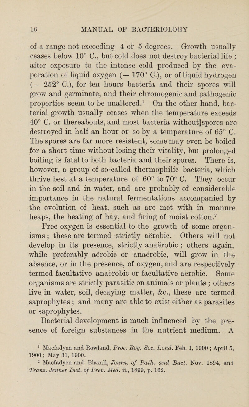 of a range not exceeding 4 or 5 degrees. Growth usually ceases below 10° C., but cold does not destroy bacterial life ; after exposure to the intense cold produced by the eva¬ poration of liquid oxygen (— 170° C.), or of liquid hydrogen (— 252° C.), for ten hours bacteria and their spores will grow and germinate, and their chromogenic and pathogenic properties seem to be unaltered.1 On the other hand, bac¬ terial growth usually ceases when the temperature exceeds 40° C. or thereabouts, and most bacteria withoutjspores are destroyed in half an hour or so by a temperature of 65° C. The spores are far more resistent, some may even be boiled for a short time without losing their vitality, but prolonged boiling is fatal to both bacteria and their spores. There is, however, a group of so-called thermophilic bacteria, which thrive best at a temperature of 60° to 70° C. They occur in the soil and in water, and are probably of considerable importance in the natural fermentations accompanied by the evolution of heat, such as are met with in manure heaps, the heating of hay, and firing of moist cotton.2 Free oxygen is essential to the growth of some organ¬ isms; these are termed strictly aerobic. Others will not develop in its presence, strictly anaerobic ; others again, while preferably aerobic or anaerobic, will grow in the absence, or in the presence, of oxygen, and are respectively termed facultative anaerobic or facultative aerobic. Some organisms are strictly parasitic on animals or plants ; others live in water, soil, decaying matter, &c., these are termed saprophytes ; and many are able to exist either as parasites or saprophytes. Bacterial development is much influenced by the pre¬ sence of foreign substances in the nutrient medium. A 1 Macfadyen and Rowland, Proc. Roy. Soc. Lond. Feb. 1, 1900 ; April 5, 1900 ; May 31, 1900. 2 Macfadyen and Blaxall, Journ. of Path, and Bad. Nov. 1894, and Trans. Jenner Inst, of Prev. Med. ii., 1899, p. 162.