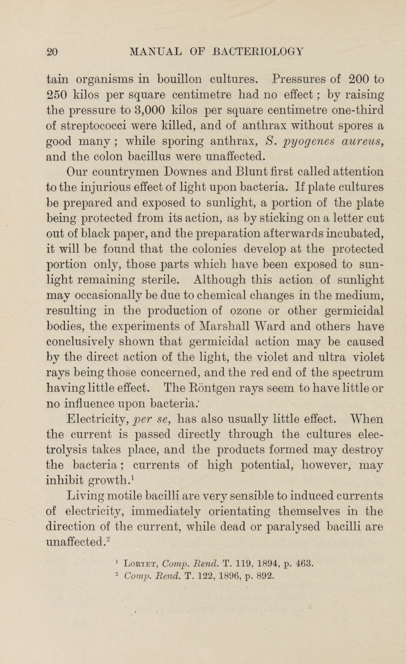 tain organisms in bouillon cultures. Pressures of 200 to 250 kilos per square centimetre had no effect; by raising the pressure to 8,000 kilos per square centimetre one-third of streptococci were killed, and of anthrax without spores a good many ; while sporing anthrax, S. pyogenes aureus, and the colon bacillus were unaffected. Our countrymen Downes and Blunt first called attention to the injurious effect of light upon bacteria. If plate cultures be prepared and exposed to sunlight, a portion of the plate being protected from its action, as by sticking on a letter cut out of black paper, and the preparation afterwards incubated, it will be found that the colonies develop at the protected portion only, those parts which have been exposed to sun¬ light remaining sterile. Although this action of sunlight may occasionally be due to chemical changes in the medium, resulting in the production of ozone or other germicidal bodies, the experiments of Marshall Ward and others have conclusively shown that germicidal action may be caused by the direct action of the light, the violet and ultra violet rays being those concerned, and the red end of the spectrum having little effect. The Rontgen rays seem to have little or no influence upon bacteria: Electricity, per se, has also usually little effect. When the current is passed directly through the cultures elec¬ trolysis takes place, and the products formed may destroy the bacteria; currents of high potential, however, may inhibit growth.1 Living motile bacilli are very sensible to induced currents of electricity, immediately orientating themselves in the direction of the current, while dead or paralysed bacilli are unaffected.2 1 Lortet, Comp. Bend. T. 119, 1894, p. 463. 2 Comp. Bend. T. 122, 1896, p. 892.