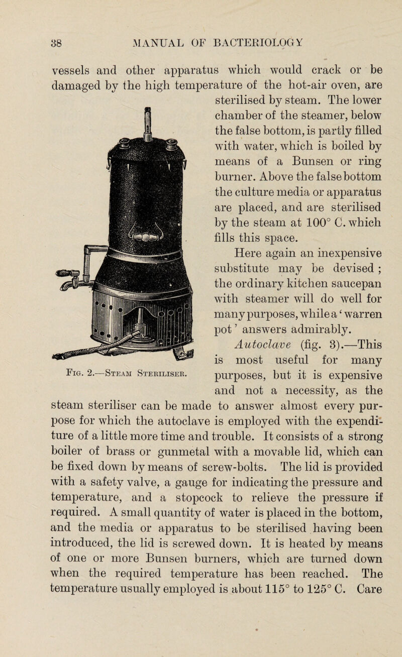 vessels and other apparatus which would crack or be damaged by the high temperature of the hot-air oven, are sterilised by steam. The lower chamber of the steamer, below the false bottom, is partly filled with water, which is boiled by means of a Bunsen or ring burner. Above the false bottom the culture media or apparatus are placed, and are sterilised by the steam at 100° C. which fills this space. Here again an inexpensive substitute may be devised; the ordinary kitchen saucepan with steamer will do well for many purposes, while a£ warren pot ’ answers admirably. Autoclave (fig. 3).—This is most useful for many Fig. 2.—Steam Steriliser. purposes, but it is expensive and not a necessity, as the steam steriliser can be made to answer almost every pur¬ pose for which the autoclave is employed with the expendi¬ ture of a little more time and trouble. It consists of a strong boiler of brass or gunmetal with a movable lid, which can be fixed down by means of screw-bolts. The lid is provided with a safety valve, a gauge for indicating the pressure and temperature, and a stopcock to relieve the pressure if required. A small quantity of water is placed in the bottom, and the media or apparatus to be sterilised having been introduced, the lid is screwed down. It is heated by means of one or more Bunsen burners, which are turned down when the required temperature has been reached. The temperature usually employed is about 115°tol25°C. Care