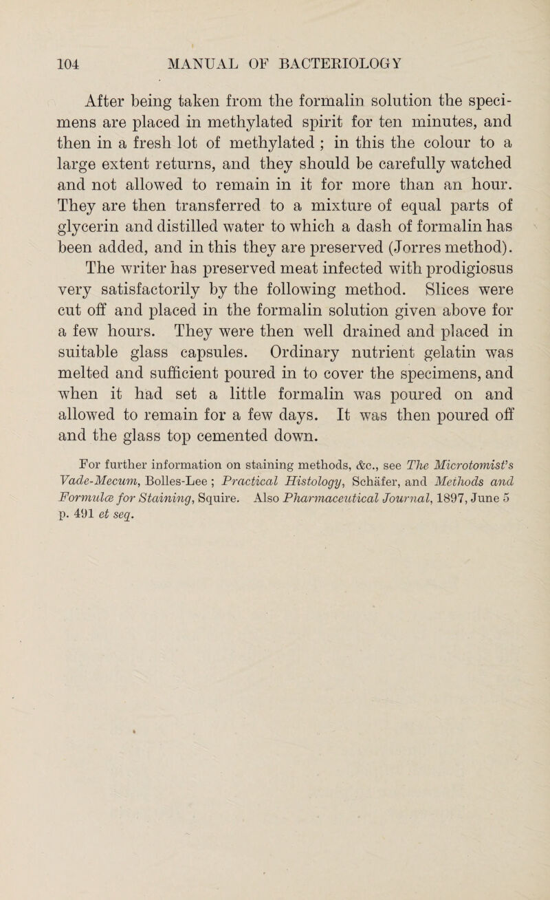 After being taken from the formalin solution the speci¬ mens are placed in methylated spirit for ten minutes, and then in a fresh lot of methylated ; in this the colour to a large extent returns, and they should be carefully watched and not allowed to remain in it for more than an hour. They are then transferred to a mixture of equal parts of glycerin and distilled water to which a dash of formalin has been added, and in this they are preserved (Jorres method). The writer has preserved meat infected with prodigiosus very satisfactorily by the following method. Slices were cut off and placed in the formalin solution given above for a few hours. They were then well drained and placed in suitable glass capsules. Ordinary nutrient gelatin was melted and sufficient poured in to cover the specimens, and when it had set a little formalin was poured on and allowed to remain for a few days. It was then poured off and the glass top cemented down. For further information on staining methods, &c., see The Microtomist’s Vade-Mecum, Bolles-Lee ; Practical Histology, Schafer, and Methods and Formulce for Staining, Squire. Also Pharmaceutical Journal, 1897, June 5 p. 491 et seg.