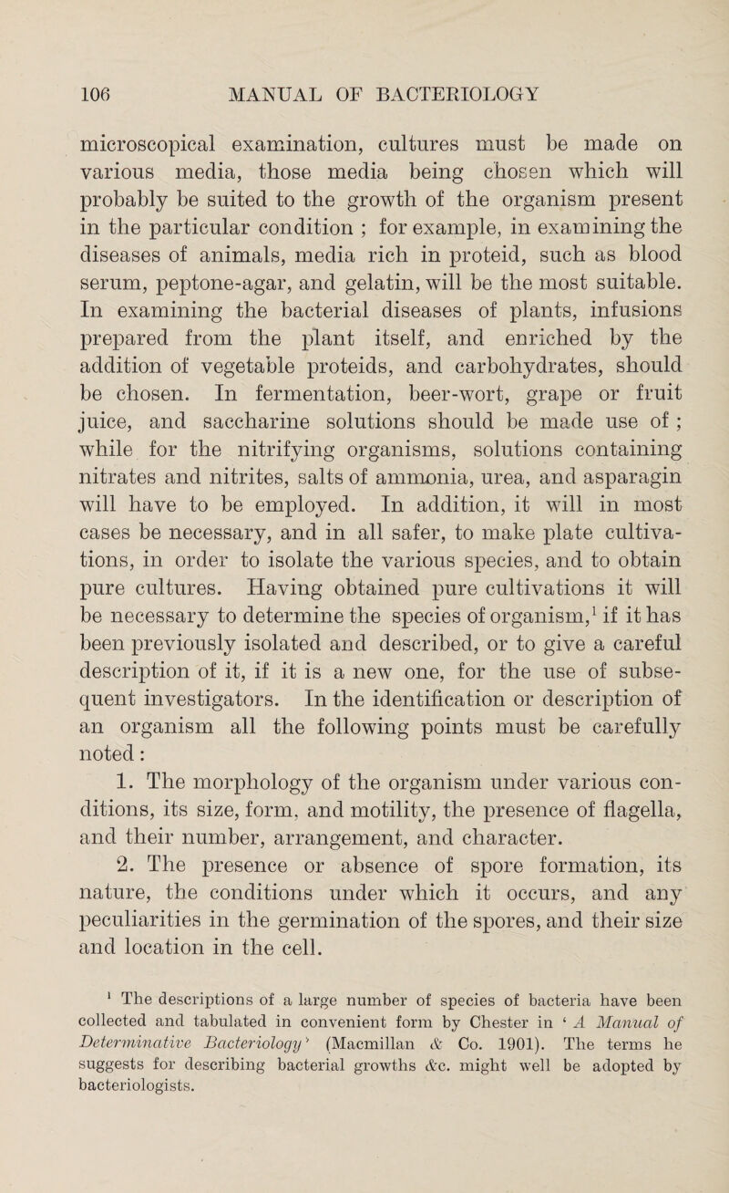 microscopical examination, cultures must be made on various media, those media being chosen which will probably be suited to the growth of the organism present in the particular condition ; for example, in examining the diseases of animals, media rich in proteid, such as blood serum, peptone-agar, and gelatin, will be the most suitable. In examining the bacterial diseases of plants, infusions prepared from the plant itself, and enriched by the addition of vegetable proteids, and carbohydrates, should be chosen. In fermentation, beer-wort, grape or fruit juice, and saccharine solutions should be made use of; while for the nitrifying organisms, solutions containing nitrates and nitrites, salts of ammonia, urea, and asparagin will have to be employed. In addition, it will in most cases be necessary, and in all safer, to make plate cultiva¬ tions, in order to isolate the various species, and to obtain pure cultures. Having obtained pure cultivations it will be necessary to determine the species of organism,1 if it has been previously isolated and described, or to give a careful description of it, if it is a new one, for the use of subse¬ quent investigators. In the identification or description of an organism all the following points must be carefully noted: 1. The morphology of the organism under various con¬ ditions, its size, form, and motility, the presence of flagella, and their number, arrangement, and character. 2. The presence or absence of spore formation, its nature, the conditions under which it occurs, and any peculiarities in the germination of the spores, and their size and location in the cell. 1 The descriptions of a large number of species of bacteria have been collected and tabulated in convenient form by Chester in ‘ A Manual of Determinative Bacteriology'’ (Macmillan & Co. 1901). The terms he suggests for describing bacterial growths &c. might well be adopted by bacteriologists.