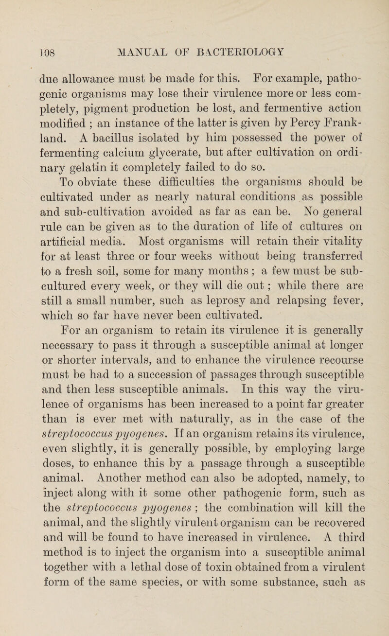 due allowance must be made for this. For example, patho¬ genic organisms may lose their virulence more or less com¬ pletely, pigment production be lost, and fermentive action modified ; an instance of the latter is given by Percy Frank - land. A bacillus isolated by him possessed the power of fermenting calcium glycerate, but after cultivation on ordi¬ nary gelatin it completely failed to do so. To obviate these difficulties the organisms should be cultivated under as nearly natural conditions as possible and sub-cultivation avoided as far as can be. No general rule can be given as to the duration of life of cultures on artificial media. Most organisms will retain their vitality for at least three or four weeks without being transferred to a fresh soil, some for many months; a few must be sub- cultured every week, or they will die out; while there are still a small number, such as leprosy and relapsing fever, which so far have never been cultivated. For an organism to retain its virulence it is generally necessary to pass it through a susceptible animal at longer or shorter intervals, and to enhance the virulence recourse must be had to a succession of passages through susceptible and then less susceptible animals. In this way the viru¬ lence of organisms has been increased to a point far greater than is ever met with naturally, as in the case of the streptococcus pyogenes. If an organism retains its virulence, even slightly, it is generally possible, by employing large doses, to enhance this by a passage through a susceptible animal. Another method can also be adopted, namely, to inject along with it some other pathogenic form, such as the streptococcus pyogenes ; the combination will kill the animal, and the slightly virulent organism can be recovered and will be found to have increased in virulence. A third method is to inject the organism into a susceptible animal together with a lethal dose of toxin obtained from a virulent form of the same species, or with some substance, such as