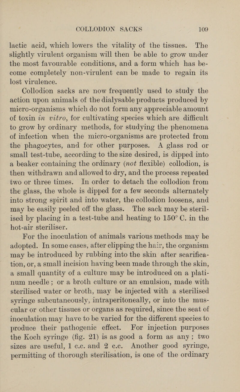 lactic acid, which lowers the vitality of the tissues. The slightly virulent organism will then be able to grow under the most favourable conditions, and a form which has be¬ come completely non-virulent can be made to regain its lost virulence. Collodion sacks are now frequently used to study the action upon animals of the dialysable products produced by micro-organisms which do not form any appreciable amount of toxin in vitro, for cultivating species which are difficult to grow by ordinary methods, for studying the phenomena of infection when the micro-organisms are protected from the phagocytes, and for other purposes. A glass rod or small test-tube, according to the size desired, is dipped into a beaker containing the ordinary {not flexible) collodion, is then withdrawn and allowed to dry, and the process repeated two or three times. In order to detach the collodion from the glass, the whole is dipped for a few seconds alternately into strong spirit and into water, the collodion loosens, and may be easily peeled off the glass. The sack may be steril¬ ised by placing in a test-tube and heating to 150° C. in the hot-air steriliser. For the inoculation of animals various methods may be adopted. In some cases, after clipping the hair, the organism may be introduced by rubbing into the skin after scarifica¬ tion, or, a small incision having been made through the skin, a small quantity of a culture may be introduced on a plati¬ num needle; or a broth culture or an emulsion, made with sterilised water or broth, may be injected with a sterilised syringe subcutaneously, intraperitoneally, or into the mus¬ cular or other tissues or organs as required, since the seat of inoculation may have to be varied for the different species to produce their pathogenic effect. For injection purposes the Koch syringe (fig. 21) is as good a form as any ; two sizes are useful, 1 c.c. and 2 c.c. Another good syringe, permitting of thorough sterilisation, is one of the ordinary