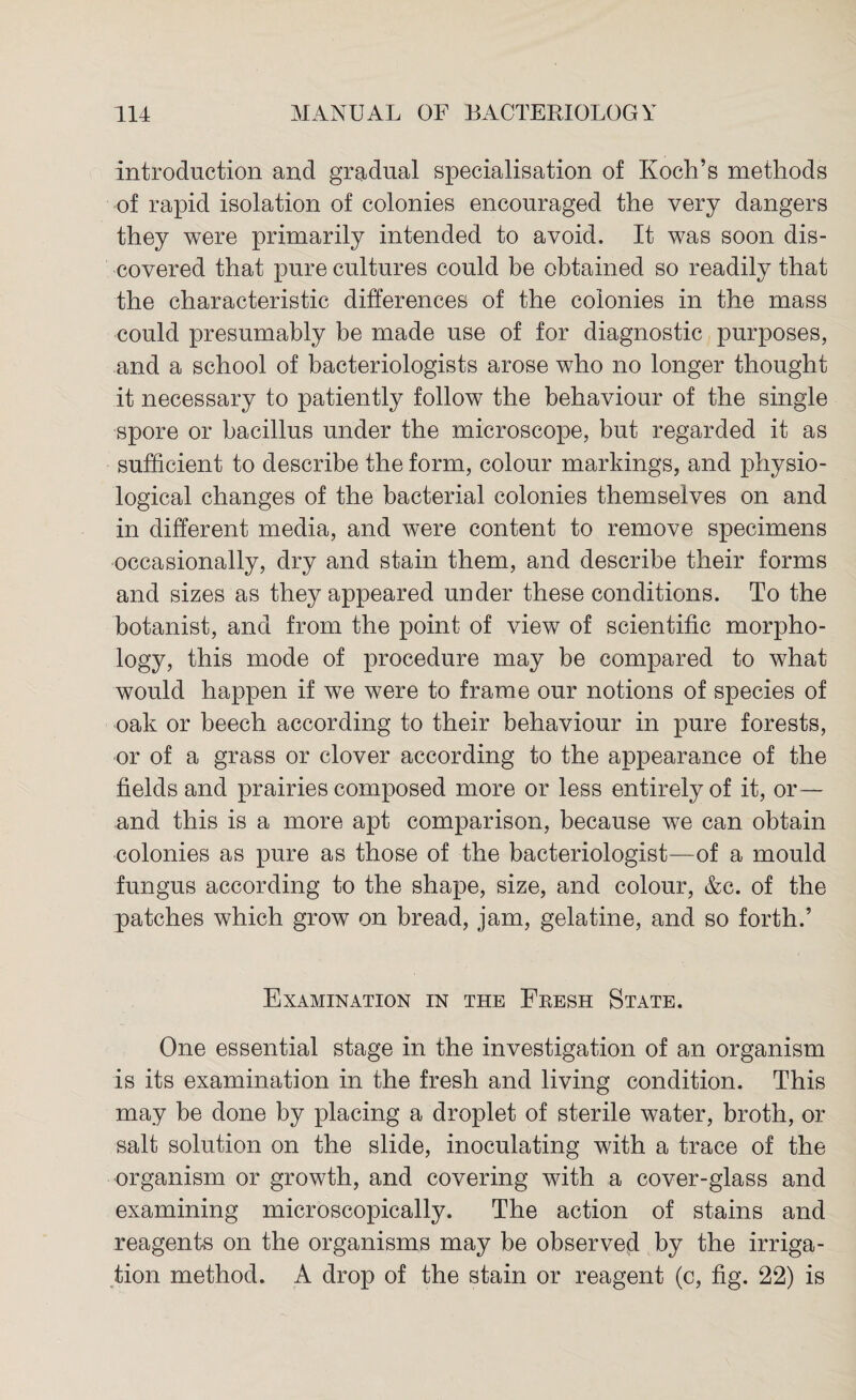 introduction and gradual specialisation of Koch’s methods of rapid isolation of colonies encouraged the very dangers they were primarily intended to avoid. It was soon dis¬ covered that pure cultures could be obtained so readily that the characteristic differences of the colonies in the mass could presumably be made use of for diagnostic purposes, and a school of bacteriologists arose who no longer thought it necessary to patiently follow the behaviour of the single spore or bacillus under the microscope, but regarded it as sufficient to describe the form, colour markings, and physio¬ logical changes of the bacterial colonies themselves on and in different media, and were content to remove specimens occasionally, dry and stain them, and describe their forms and sizes as they appeared under these conditions. To the botanist, and from the point of view of scientific morpho¬ logy, this mode of procedure may be compared to what would happen if we were to frame our notions of species of oak or beech according to their behaviour in pure forests, or of a grass or clover according to the appearance of the fields and prairies composed more or less entirely of it, or— and this is a more apt comparison, because we can obtain colonies as pure as those of the bacteriologist—of a mould fungus according to the shape, size, and colour, &c. of the patches which grow on bread, jam, gelatine, and so forth.’ Examination in the Fresh State. One essential stage in the investigation of an organism is its examination in the fresh and living condition. This may be done by placing a droplet of sterile water, broth, or salt solution on the slide, inoculating with a trace of the organism or growth, and covering with a cover-glass and examining microscopically. The action of stains and reagents on the organisms may be observed by the irriga¬ tion method. A drop of the stain or reagent (c, fig. 22) is