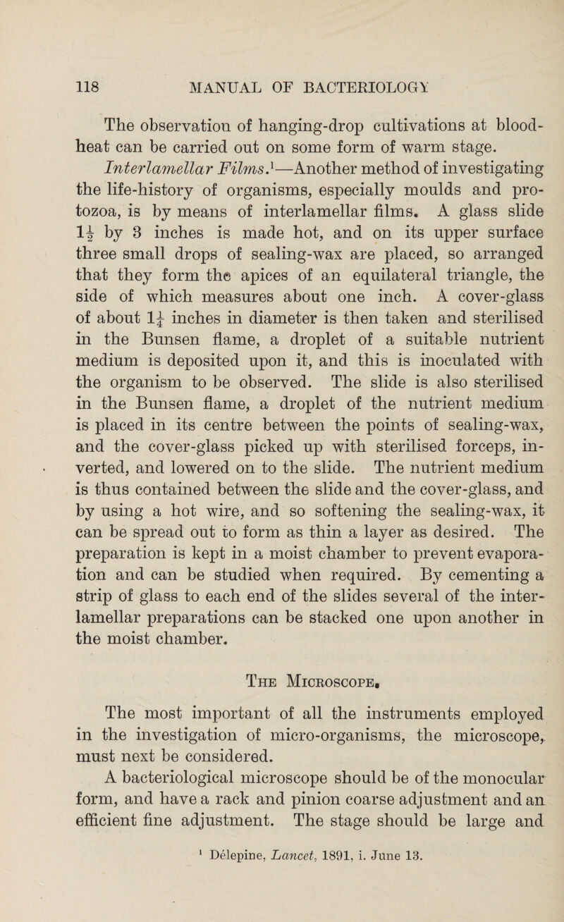 The observation of hanging-drop cultivations at blood- heat can be carried out on some form of warm stage. Interlamellar Films.1—Another method of investigating the life-history of organisms, especially moulds and pro¬ tozoa, is by means of interlamellar films. A glass slide 1J by 8 inches is made hot, and on its upper surface three small drops of sealing-wax are placed, so arranged that they form the apices of an equilateral triangle, the side of which measures about one inch. A cover-glass of about 1J inches in diameter is then taken and sterilised in the Bunsen flame, a droplet of a suitable nutrient medium is deposited upon it, and this is inoculated with the organism to be observed. The slide is also sterilised in the Bunsen flame, a droplet of the nutrient medium is placed in its centre between the points of sealing-wax, and the cover-glass picked up with sterilised forceps, in¬ verted, and lowered on to the slide. The nutrient medium is thus contained between the slide and the cover-glass, and by using a hot wire, and so softening the sealing-wax, it can be spread out to form as thin a layer as desired. The preparation is kept in a moist chamber to prevent evapora¬ tion and can be studied when required. By cementing a strip of glass to each end of the slides several of the inter¬ lamellar preparations can be stacked one upon another in the moist chamber. The Micboscope, The most important of all the instruments employed in the investigation of micro-organisms, the microscope, must next be considered. A bacteriological microscope should be of the monocular form, and have a rack and pinion coarse adjustment and an efficient fine adjustment. The stage should be large and Delepine, Lancet, 1891, i. June 13.