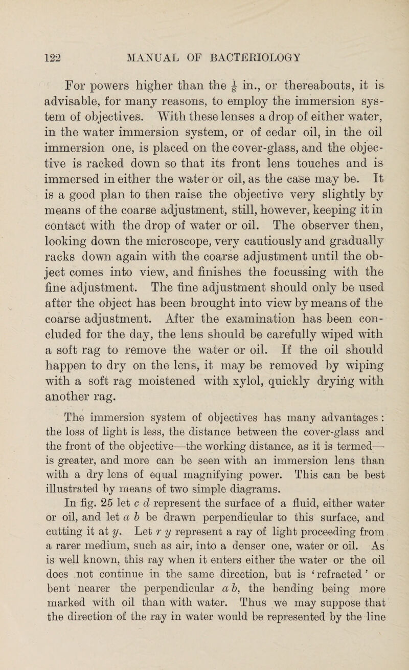 For powers higher than the j in., or thereabouts, it is advisable, for many reasons, to employ the immersion sys¬ tem of objectives. With these lenses a drop of either water, in the water immersion system, or of cedar oil, in the oil immersion one, is placed on the cover-glass, and the objec¬ tive is racked down so that its front lens touches and is immersed in either the water or oil, as the case may be. It is a good plan to then raise the objective very slightly by means of the coarse adjustment, still, however, keeping it in contact with the drop of water or oil. The observer then, looking down the microscope, very cautiously and gradually racks down again with the coarse adjustment until the ob¬ ject comes into view, and finishes the focussing with the fine adjustment. The fine adjustment should only be used after the object has been brought into view by means of the coarse adjustment. After the examination has been con¬ cluded for the day, the lens should be carefully wiped with a soft rag to remove the water or oil. If the oil should happen to dry on the lens, it may be removed by wiping with a soft rag moistened with xylol, quickly drying with another rag. The immersion system of objectives has many advantages : the loss of light is less, the distance between the cover-glass and the front of the objective—the working distance, as it is termed— is greater, and more can be seen with an immersion lens than with a dry lens of equal magnifying power. This can be best illustrated by means of two simple diagrams. In fig. 25 let c d represent the surface of a fluid, either water or oil, and let a b be drawn perpendicular to this surface, and cutting it at y. Let r y represent a ray of light proceeding from a rarer medium, such as air, into a denser one, water or oil. As is well known, this ray when it enters either the water or the oil does not continue in the same direction, but is ‘ refracted ’ or bent nearer the perpendicular a b, the bending being more marked with oil than with water. Thus we may suppose that the direction of the ray in water would be represented by the line