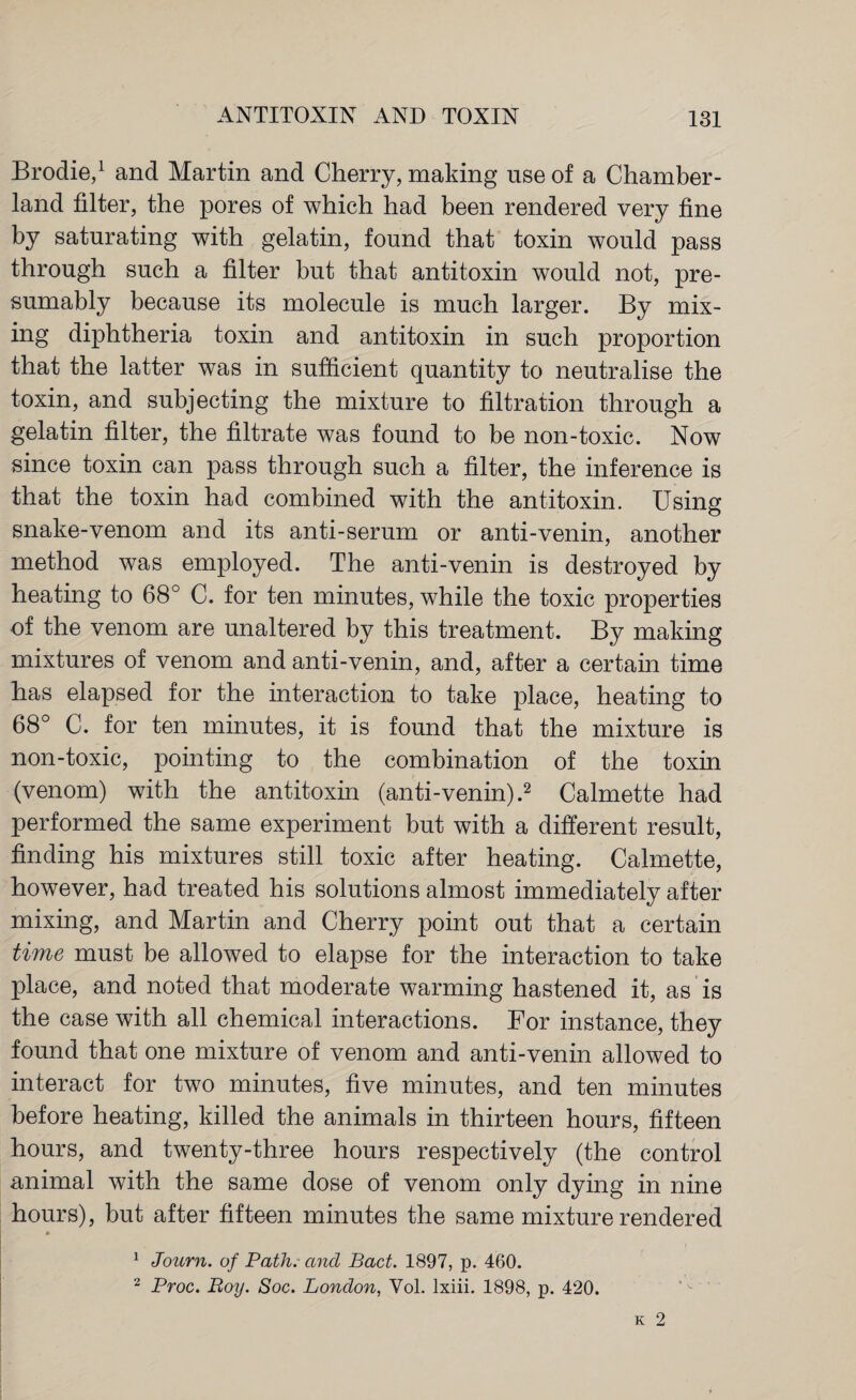 Brodie,1 and Martin and Cherry, making use of a Chamber- land filter, the pores of which had been rendered very fine by saturating with gelatin, found that toxin would pass through such a filter but that antitoxin would not, pre¬ sumably because its molecule is much larger. By mix¬ ing diphtheria toxin and antitoxin in such proportion that the latter was in sufficient quantity to neutralise the toxin, and subjecting the mixture to filtration through a gelatin filter, the filtrate was found to be non-toxic. Now since toxin can pass through such a filter, the inference is that the toxin had combined with the antitoxin. Using snake-venom and its anti-serum or anti-venin, another method was employed. The anti-venin is destroyed by heating to 68° C. for ten minutes, while the toxic properties of the venom are unaltered by this treatment. By making mixtures of venom and anti-venin, and, after a certain time has elapsed for the interaction to take place, heating to 68° C. for ten minutes, it is found that the mixture is non-toxic, pointing to the combination of the toxin (venom) with the antitoxin (anti-venin).2 Calmette had performed the same experiment but with a different result, finding his mixtures still toxic after heating. Calmette, however, had treated his solutions almost immediately after mixing, and Martin and Cherry point out that a certain time must be allowed to elapse for the interaction to take place, and noted that moderate warming hastened it, as is the case with all chemical interactions. For instance, they found that one mixture of venom and anti-venin allowed to interact for two minutes, five minutes, and ten minutes before heating, killed the animals in thirteen hours, fifteen hours, and twenty-three hours respectively (the control animal with the same dose of venom only dying in nine hours), but after fifteen minutes the same mixture rendered 1 Journ. of Path, and Bad. 1897, p. 460. 2 Proc. Boy. Soc. London, Vol. lxiii. 1898, p. 420.