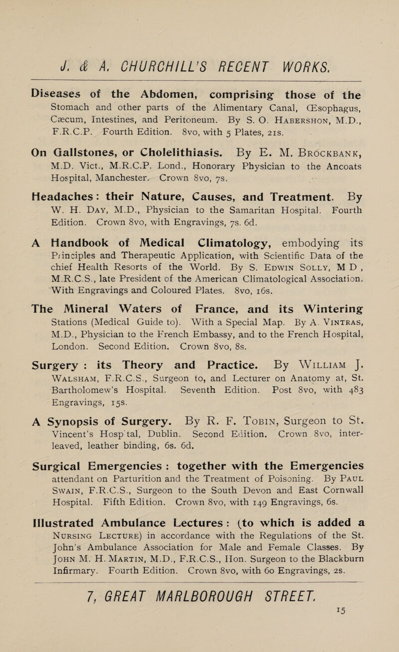 Diseases of the Abdomen, comprising those of the Stomach and other parts of the Alimentary Canal, (Esophagus, Caecum, Intestines, and Peritoneum. By S. O, Habershon, M.D., F.R.C.P. Fourth Edition. 8vo, with 5 Plates, 21s. On Gallstones, or Cholelithiasis. By E. M. Brockbank, M.D. Viet., M.R.C.P. Fond., Honorary Physician to the Ancoats Hospital, Manchester. Crown 8vo, 7s. Headaches: their Nature, Causes, and Treatment. By W. H. Day, M.D., Physician to the Samaritan Hospital. Fourth Edition. Crown 8vo, with Engravings, 7s. 6d. A Handbook of Medical Climatology, embodying its P/inciples and Therapeutic Application, with Scientific Data of the chief Health Resorts of the World. By S. Edwin Solly, M D , M.R.C.S., late President of the American Climatological Association. With Engravings and Coloured Plates. 8vo, 16s. The Mineral Waters of France, and its Wintering Stations (Medical Guide to). With a Special Map. By A, Vintras, M.D., Physician to the French Embassy, and to the French Hospital, London. Second Edition. Crown 8vo, 8s. Surgery : its Theory and Practice. By William J. Walsham, F.R.C.S., Surgeon to, and Lecturer on Anatomy at, St. Bartholomew’s Hospital. Seventh Edition. Post 8vo, with 483 Engravings, 15s. A Synopsis of Surgery. By R. F. Tobin, Surgeon to St. Vincent’s Hosp'tal, Dublin. Second Edition. Crown 8vo, inter¬ leaved, leather binding, 6s. 6d. Surgical Emergencies : together with the Emergencies attendant on Parturition and the Treatment of Poisoning. By Paul Swain, F.R.C.S., Surgeon to the South Devon and East Cornwall Hospital. Fifth Edition. Crown 8vo, with 149 Engravings, 6s. Illustrated Ambulance Lectures : (to which is added a Nursing Lecture) in accordance with the Regulations of the St. John’s Ambulance Association for Male and Female Classes. By John M. H. Martin, M.D., F.R.C.S., Hon. Surgeon to the Blackburn Infirmary. Fourth Edition. Crown 8vo, with 60 Engravings, 2s. 1, GREAT MARLBOROUGH STREET,
