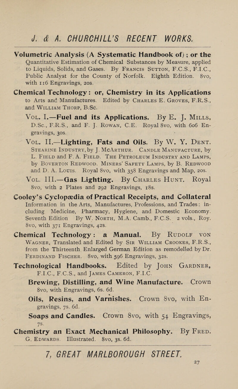 Volumetric Analysis (A Systematic Handbook of); or the Quantitative Estimation of Chemical Substances by Measure, applied to Liquids, Solids, and Gases. By Francis Sutton, F.C.S., F.I.C., Public Analyst for the County of Norfolk. Eighth Edition. 8vo, with 116 Engravings, 20s. Chemical Technology: or, Chemistry in its Applications to Arts and Manufactures. Edited by Charles E. Groves, F.R.S., and William Thorp, B.Sc. Vol. I.—Fuel and its Applications. By E. J. Mills, D.Sc., F.R.S., and F. J. Rowan, C.E. Royal 8vo, with 606 En¬ gravings, 30s. Vol. II.—Lighting, Fats and Oils. By W. Y. Dent. Stearine Industry, by J. McArthur. Candle Manufacture, by L. Field and F. A. Field. The Petroleum Industry and Lamps, by Boverton Redwood. Miners’ Safety Lamps, by B. Redwood and D. A. Louis. Royal 8vo, with 358 Engravings and Map, 20s. Vol. III.—Gas Lighting. By Charles Hunt. Royal 8vo, with 2 Plates and 292 Engravings, 18s. Cooley’s Cyclopaedia of Practical Receipts, and Collateral Information in the Arts, Manufactures, Professions, and Trades: in¬ cluding Medicine, Pharmacy, Hygiene, and Domestic Economy. Seventh Edition By W. North, M.A. Camb., F.C.S. 2 vols., Roy. 8vo, with 371 Engravings, 42s. Chemical Technology: a Manual. By Rudolf von Wagner, Translated and Edited by Sir William Crookes, F.R.S., from the Thirteenth Enlarged German Edition as remodelled by Dr. Ferdinand Fischer. 8vo, with 596 Engravings, 32s. Technological Handbooks. Edited by John Gardner, F.I.C., F.C.S., and James Cameron, F.I.C. Brewing, Distilling, and Wine Manufacture. Crown 8vo, with Engravings, 6s. 6d. ♦ Oils, Resins, and Varnishes. Crown 8vo, with En¬ gravings, 7s. 6d. Soaps and Candles. Crown 8vo, with 54 Engravings, 7s. Chemistry an Exact Mechanical Philosophy. By Fred. G. Edwards. Illustrated. 8vo, 3s. 6d. 7, GREAT MARLBOROUGH STREET.