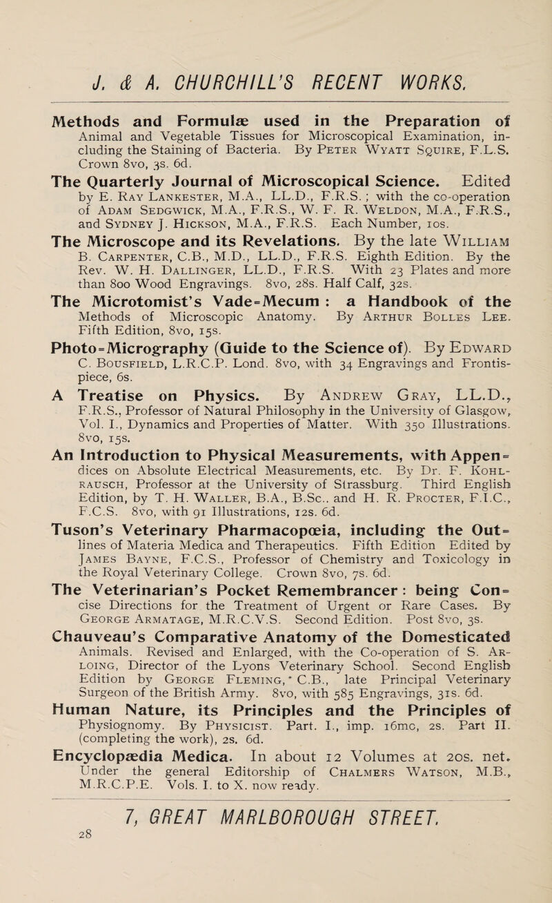 Methods and Formulae used in the Preparation of Animal and Vegetable Tissues for Microscopical Examination, in¬ cluding the Staining of Bacteria. By Peter Wyatt Squire, F.L.S. Crown 8vo, 3s. 6d. The Quarterly Journal of Microscopical Science. Edited by E. Ray Lankester, M.A., LL.D., F.R.S. ; with the co-operation of Adam Sedgwick, M.A., F.R.S., W. F. R. Weldon, M.A., F.R.S., and Sydney j. Hickson, M.A., F.R.S. Each Number, 10s. The Microscope and its Revelations. By the late Willia?4 B. Carpenter, C.B., M.D., LF.D., F.R.S. Eighth Edition. By the Rev. W. H. Dallinger, LF.D., F.R.S. With 23 Plates and more than 800 Wood Engravings. 8vo, 28s. Half Calf, 32s. The Microtomist’s Vade = Mecum : a Handbook of the Methods of Microscopic Anatomy. By Arthur Bolles Lee. Fifth Edition, 8vo, 15s. Photo = Micrography (Guide to the Science of). By Edward C. Bousfield, L.R.C.P. Lond. 8vo, with 34 Engravings and Frontis¬ piece, 6s. A Treatise on Physics. By Andrew Gray, LL.D., F.R.S., Professor of Natural Philosophy in the University of Glasgow, Vol. I., Dynamics and Properties of Matter. With 350 Illustrations. 8vo, 15s. An Introduction to Physical Measurements, with Appen- dices on Absolute Electrical Measurements, etc. By Dr. F. Kohl- rausch, Professor at the University of Strassburg. Third English Edition, by T. H. Waller, B.A., B.Sc.. and H. R. Procter, F.I.C., F.C.S. 8vo, with 91 Illustrations, 12s. 6d. Tuson’s Veterinary Pharmacopoeia, including the Out¬ lines of Materia Medica and Therapeutics. Fifth Edition Edited by James Bayne, F.C.S., Professor of Chemistry and Toxicology in the Royal Veterinary College. Crown 8vo, 7s. 6d. The Veterinarian’s Pocket Remembrancer : being Con = cise Directions for the Treatment of Urgent or Rare Cases. By George Armatage, M.R.C.V.S. Second Edition. Post 8vo, 3s. Chauveau’s Comparative Anatomy of the Domesticated Animals. Revised and Enlarged, with the Co-operation of S. Ar- loing, Director of the Lyons Veterinary School. Second English Edition by George Fleming, ' C.B., late Principal Veterinary Surgeon of the British Army. 8vo, with 585 Engravings, 31s. 6d. Human Nature, its Principles and the Principles of Physiognomy. By Physicist. Part. I., imp. i6mc, 2s. Part II. (completing the work), 2s. 6d. Encyclopaedia Medica. In about 12 Volumes at 20s. net. Under the general Editorship of Chalmers Watson, M.B., M.R.C.P.E. Vols. I. to X. now ready.
