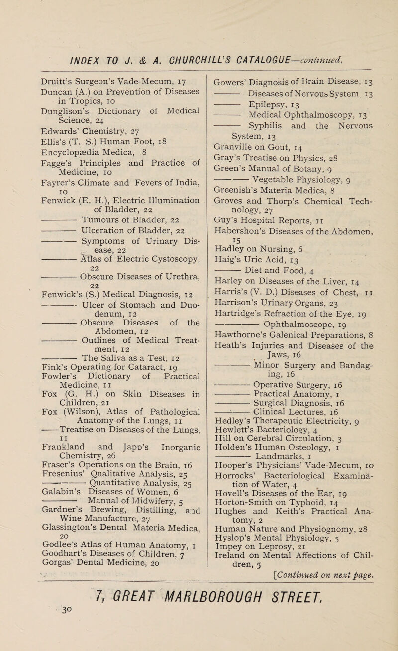 Druitt’s Surgeon’s Vade-Mecum, 17 Duncan (A.) on Prevention of Diseases in Tropics, 10 Dunglison’s Dictionary of Medical Science, 24 Edwards’ Chemistry, 27 Ellis’s (T. S.) Human Foot, 18 Encyclopaedia Medica, 8 Fagge’s Principles and Practice of Medicine, 10 Fayrer’s Climate and Fevers of India, xo Fenwick (E. H.), Electric Illumination of Bladder, 22 - Tumours of Bladder, 22 - Ulceration of Bladder, 22 -Symptoms of Urinary Dis¬ ease, 22 -Atlas of Electric Cystoscopy, 22 -Obscure Diseases of Urethra, 22 Fenwick’s (S.) Medical Diagnosis, 12 -Ulcer of Stomach and Duo¬ denum, 12 -Obscure Diseases of the Abdomen, 12 - Outlines of Medical Treat¬ ment, 12 -The Saliva as a Test, 12 Fink’s Operating for Cataract, 19 Fowler’s Dictionary of Practical Medicine, 11 Fox (G. H.) on Skin Diseases in Children, 21 Fox (Wilson), Atlas of Pathological Anatomy of the Lungs, 11 --Treatise on Diseases of the Lungs, 11 Frankland and Japp’s Inorganic Chemistry, 26 Fraser’s Operations on the Brain, 16 Fresenius’ Qualitative Analysis, 25 -—-Quantitative Analysis, 25 Galabin’s Diseases of Women, 6 - Manual of Midwifery, 5 Gardner’s Brewing, Distilling, a.id Wine Manufacture, 27 Glassington’s Dental Materia Medica, 20 Godlee’s Atlas of Human Anatomy, 1 Goodhart’s Diseases of Children, 7 Gorgas’ Dental Medicine, 20 Gowers’ Diagnosis of Brain Disease, 13 - Diseases of Nervous System 13 - Epilepsy, 13 - Medical Ophthalmoscopy, 13 - Syphilis and the Nervous System, 13 Gr-anville on Gout, 14 Gray’s Treatise on Physics, 28 Green’s Manual of Botany, 9 -Vegetable Physiology, 9 Greenish’s Materia Medica, 8 Groves and Thorp’s Chemical Tech¬ nology, 27 Guy’s Hospital Reports, 11 Habershon’s Diseases of the Abdomen, 15 Hadley on Nursing, 6 Haig’s Uric Acid, 13 -- Diet and Food, 4 Harley on Diseases of the Liver, 14 Harris’s (V. D.) Diseases of Chest, 11 Harrison’s Urinary Organs, 23 Hartridge’s Refraction of the Eye, 19 -Ophthalmoscope, 19 Hawthorne’s Galenical Preparations, 8 Heath’s Injuries and Diseases of the Jaws, 16 -Minor Surgery and Bandag¬ ing, 16 -Operative Surgery, 16 -Practical Anatomy, 1 -Surgical Diagnosis, 16 ---Clinical Lectures, 16 Hedley’s Therapeutic Electricity, 9 Hewlett’s Bacteriology, 4 Hill on Cerebral Circulation, 3 Holden’s Human Osteology, 1 - Landmarks, 1 Hooper’s Physicians’ Vade-Mecum, 10 Horrocks’ Bacteriological Examina¬ tion of Water, 4 Hovell’s Diseases of the Ear, 19 Horton-Smith on Typhoid, 14 Hughes and Keith’s Practical Ana¬ tomy, 2 Human Nature and Physiognomy, 28 Hyslop’s Mental Physiology, 5 Impey on Leprosy, 21 Ireland on Mental Affections of Chil¬ dren, 5 [Continued on next page.