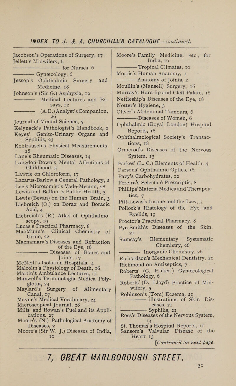 Jacobson’s Operations of Surgery, 17 Jellett’s Midwifery, 6 -for Nurses, 6 -Gynaecology, 6 Jessop’s Ophthalmic Surgery and Medicine, 18 Johnson’s (Sir G.) Asphyxia, 12 - Medical Lectures and Es¬ says, 12 -(A.E.) Analyst’s Companion, 26 Journal of Mental Science, 5 Kelynack’s Pathologist’s Handbook, 2 Keyes’ Genito-Urinary Organs and Syphilis, 23 Kohlrausch’s Physical Measurements, 28 Lane’s Rheumatic Diseases, 14 Langdon-Down’s Mental Affections of Childhood, 5 Lawrie on Chloroform, 17 Lazarus-Barlow’s General Pathology, 2 Lee’s Microtomist’s Vade-Mecum, 28 Lewis and Balfour’s Public Health, 3 Lewis (Bevan) on the Human Brain, 3 Liebreich (O.) on Borax and Boracic Acid, 4 Liebreich’s (R.) Atlas of Ophthalmo¬ scopy, 19 Lucas’s Practical Pharmacy, 8 MacMunn’s Clinical Chemistry of Urine, 22 Macnamara’s Diseases and Refraction of the Eye, 18 -Diseases of Bones and Joints, 17 McNeill’s Isolation Hospitals, 4 Malcolm’s Physiology of Death, 16 Martin’s Ambulance Lectures, 15 Maxwell’s Terminologia Medica Poly- glotta, 24 Maylard’s Surgery of Alimentary Canal, 17 Mayne’s Medical Vocabulary, 24 Microscopical Journal, 28 Mills and Rowan’s Fuel and its Appli¬ cations, 27 Moore’s (N.) Pathological Anatomy of Diseases, 2 Moore’s (Sir W. J.) Diseases of India, 10 Moore’s Family Medicine, etc., for India, 10 -Tropical Climates, 10 Morris’s Human Anatomy, 1 -Anatomy of Joints, 2 Moullin’s (Mansell) Surgery, 16 Murray’s Hare-lip and Cleft Palate, 16 Nettleship’s Diseases of the Eye, 18 Notter’s Hygiene, 3 Oliver’s Abdominal Tumours, 6 -Diseases of Women, 6 Ophthalmic (Royal London) Hospital Reports, 18 Ophthalmological Society’s Transac¬ tions, 18 Ormerod’s Diseases of the Nervous System, 13 Parkes’ (L. C.) Elements of Health, 4 Parsons’ Ophthalmic Optics, 18 Pavy’s Carbohydrates, 12 Pereira’s Selecta e Prescriptis, 8 Phillips’ Materia Medica and Therapeu¬ tics, 7 Pitt-Lewis’s Insane and the Law, 5 Pollock’s Histology of the Eye and Eyelids, 19 Proctor’s Practical Pharmacy, 8 Pye-Smith’s Diseases of the Skin, 21 Ramsay’s Elementary Systematic Chemistry, 26 -- Inorganic Chemistry, 26 Richardson’s Mechanical Dentistry, 20 Richmond on Antiseptics, 7 Roberts’ (C. Hubert) Gynaecological Pathology, 6 Roberts’ (D. Lloyd) Practice of Mid¬ wifery, 5 Robinson’s (Tom) Eczema, 21 -Illustrations of Skin Dis¬ eases, 21 -Syphilis, 21 Ross’s Diseases of the Nervous System, 14 St. Thomas’s Hospital Reports, 11 Sansom’s Valvular Disease of the Heart, 13 [Continued on next page. 3i