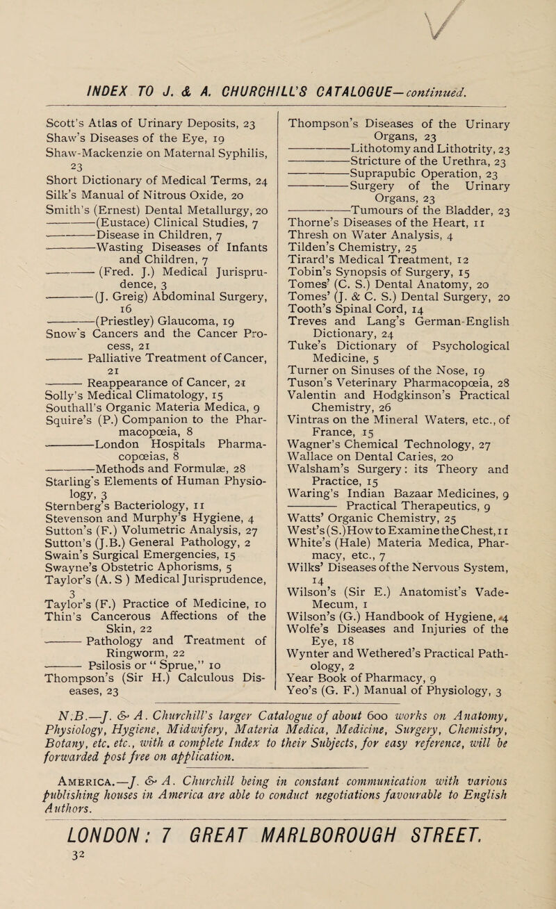 Scott’s Atlas of Urinary Deposits, 23 Shaw’s Diseases of the Eye, 19 Shaw-Mackenzie on Maternal Syphilis, 23 Short Dictionary of Medical Terms, 24 Silk’s Manual of Nitrous Oxide, 20 Smith’s (Ernest) Dental Metallurgy, 20 -(Eustace) Clinical Studies, 7 -Disease in Children, 7 -— -Wasting Diseases of Infants and Children, 7 -—-- (Fred. J.) Medical Jurispru¬ dence, 3 --(J. Greig) Abdominal Surgery, 16 --(Priestley) Glaucoma, 19 Snow’s Cancers and the Cancer Pro¬ cess, 21 --Palliative Treatment of Cancer, 21 ~-Reappearance of Cancer, 21 Solly’s Medical Climatology, 15 Southall’s Organic Materia Medica, 9 Squire’s (P.) Companion to the Phar¬ macopoeia, 8 --London Hospitals Pharma¬ copoeias, 8 -Methods and Formulae, 28 Starling's Elements of Human Physio¬ logy, 3 Sternberg’s Bacteriology, 11 Stevenson and Murphy’s Hygiene, 4 Sutton’s (F.) Volumetric Analysis, 27 Sutton’s (J.B.) General Pathology, 2 Swain’s Surgical Emergencies, 15 Swayne’s Obstetric Aphorisms, 5 Taylor’s (A. S ) Medical Jurisprudence, 3 Taylor’s (F.) Practice of Medicine, 10 Thin’s Cancerous Affections of the Skin, 22 --Pathology and Treatment of Ringworm, 22 - Psilosis or “ Sprue,” 10 Thompson’s (Sir H.) Calculous Dis¬ eases, 23 Thompson’s Diseases of the Urinary Organs, 23 -Lithotomy and Lithotrity, 23 -Stricture of the Urethra, 23 -Suprapubic Operation, 23 -Surgery of the Urinary Organs, 23 -Tumours of the Bladder, 23 Thorne’s Diseases of the Heart, 11 Thresh on Water Analysis, 4 Tilden’s Chemistry, 25 Tirard’s Medical Treatment, 12 Tobin’s Synopsis of Surgery, 15 Tomes’ (C. S.) Dental Anatomy, 20 Tomes’ (J. & C. S.) Dental Surgery, 20 Tooth’s Spinal Cord, 14 Treves and Lang’s German-English Dictionary, 24 Tuke’s Dictionary of Psychological Medicine, 5 Turner on Sinuses of the Nose, 19 Tuson’s Veterinary Pharmacopoeia, 28 Valentin and Hodgkinson’s Practical Chemistry, 26 Vintras on the Mineral Waters, etc., of France, 15 Wagner’s Chemical Technology, 27 Wallace on Dental Caries, 20 Walsham’s Surgery: its Theory and Practice, 15 Waring’s Indian Bazaar Medicines, 9 - Practical Therapeutics, 9 Watts’ Organic Chemistry, 25 West’s (S.) How to Examine the Chest, 11 White’s (Hale) Materia Medica, Phar¬ macy, etc., 7 Wilks’ Diseases ofthe Nervous System, 14 , Wilson’s (Sir E.) Anatomist’s Vade- Mecum, 1 Wilson’s (G.) Handbook of Hygiene, ^4 Wolfe’s Diseases and Injuries of the Eye, 18 Wynter and Wethered’s Practical Path¬ ology, 2 Year Book of Pharmacy, 9 Yeo’s (G. F.) Manual of Physiology, 3 N.B.-J. &A. Churchill's larger Catalogue of about 600 works on Anatomy, Physiology, Hygiene, Midwifery, Materia Medica, Medicine, Surgery, Chemistry, Botany, etc. etc., with a complete Index to their Subjects, for easy reference, will be forwarded post free on application. America.—J. &A. Churchill being in constant communication with various publishing houses in America are able to conduct negotiations favourable to English Authors. LONDON: 7 GREAT MARLBOROUGH STREET.