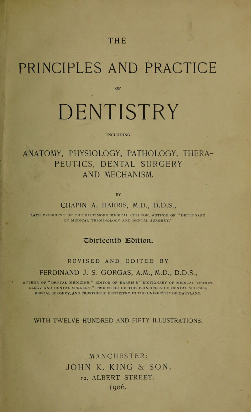 THE PRINCIPLES AND PRACTICE OF DENTISTRY INCLUDING ANATOMY, PHYSIOLOGY, PATHOLOGY, THERA¬ PEUTICS, DENTAL SURGERY AND MECHANISM. BY CHAPIN A. HARRIS, M.D., D.D.S., LATE PRESIDENT OF THE BALTIMORE MEDICAL COLLEGE, AUTHOR OF “ DICTIONARY OF MEDICAL TERMINOLOGY AND DENTAL SURGERY.” TTbirteentb lEbition. REVISED AND EDITED BY FERDINAND J. S. GORGAS, A.M., M.D., D.D.S., AUTHOR OF  DENTAL MEDICINE,” EDITOR OF HARRIS’S “ DICTIONARY OF MEDICAL TERMIN'* OLOGY AND DENTAL SURGERY,” PROFESSOR OF THE PRINCIPLES OF DENTAL SCIENCE, DENTAL SURGERY, AND PROSTHETIC DENTISTRY IN THE UNIVERSITY OF MARYLAND. WITH TWELVE HUNDRED AND FIFTY ILLUSTRATIONS. MANCHESTER: JOHN K. KING & SON, r2, ALBERT STREET. 1906.