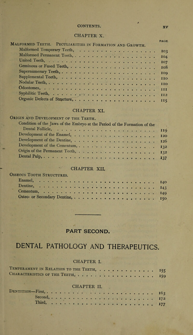 CHAPTER X. Malformed Teeth. Peculiarities in Formation and Growth. Malformed Temporary Teeth, . Malformed Permanent Teeth,. United Teeth,. Geminous or Fused Teeth,. Supernumerary Teeth,.. Supplemental Teeth,. Nodular Teeth,. Odontomes.. Syphilitic Teeth,. Organic Defects of Structure,. CHAPTER XI. Origin and Development of the Teeth. Condition of the Jaws of the Embryo at the Period of the Formation of the Dental Follicle, . Development of the Enamel,. Development of the Dentine,. Development of the Cementum,. Origin of the Permanent Teeth,. Dental Pulp,... CHAPTER XII. Osseous Tooth Structures. Enamel, . Dentine,. Cementum,. Osteo- or Secondary Dentine,.. , PART SECOND. DENTAL PATHOLOGY AND THERAPEUTICS CHAPTER I. Temperament in Relation to the Teeth, . Characteristics of the Teeth,. CHAPTER II. Dentition—First,. Second,.. Third,. PAGK 103 104 107 108 109 no no in 112 ii5 119 120 126 132 132 137 140 H 3 149 150 155 159 163 172 177