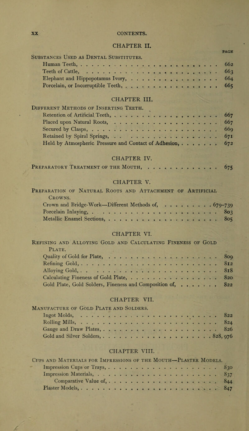 CHAPTER II. PAGE Substances Used as Dental Substitutes. Human Teeth,. 662 Teeth of Cattle, . 663 Elephant and Hippopotamus Ivory,. 664 Porcelain, or Incorruptible Teeth,. 665 CHAPTER III. Different Methods of Inserting Teeth. Retention of Artificial Teeth,. 667 Placed upon Natural Roots,. 667 Secured by Clasps,. 669 Retained by Spiral Springs,. 671 Held by Atmospheric Pressure and Contact of Adhesion,. 672 CHAPTER IV. Preparatory Treatment of the Mouth,. 675 CHAPTER V. Preparation of Natural Roots and Attachment of Artificial Crowns. Crown and Bridge-Work—Different Methods of,.679-739 Porcelain Inlaying, . 803 Metallic Enamel Sections,. 805 CHAPTER VI. Refining and Alloying Gold and Calculating Fineness of Gold Plate. Quality of Gold for Plate,. 809 Refining Gold,. 812 Alloying Gold,. 818 Calculating Fineness of Gold Plate,. 820 Gold Plate, Gold Solders, Fineness and Composition of,. 822 CHAPTER VII. Manufacture of Gold Plate and Solders. Ingot Molds, . 822 * Rolling Mills, . .. 824 Gauge and Draw Plates,. 826 Gold and Silver Solders,.828, 976 CHAPTER VIII. Cups and Materials for Impressions of the Mouth—Plaster Models. Impression Cups or Trays,. 830 Impression Materials,. 837 Comparative Value of,. 844 Plaster Models,. 847