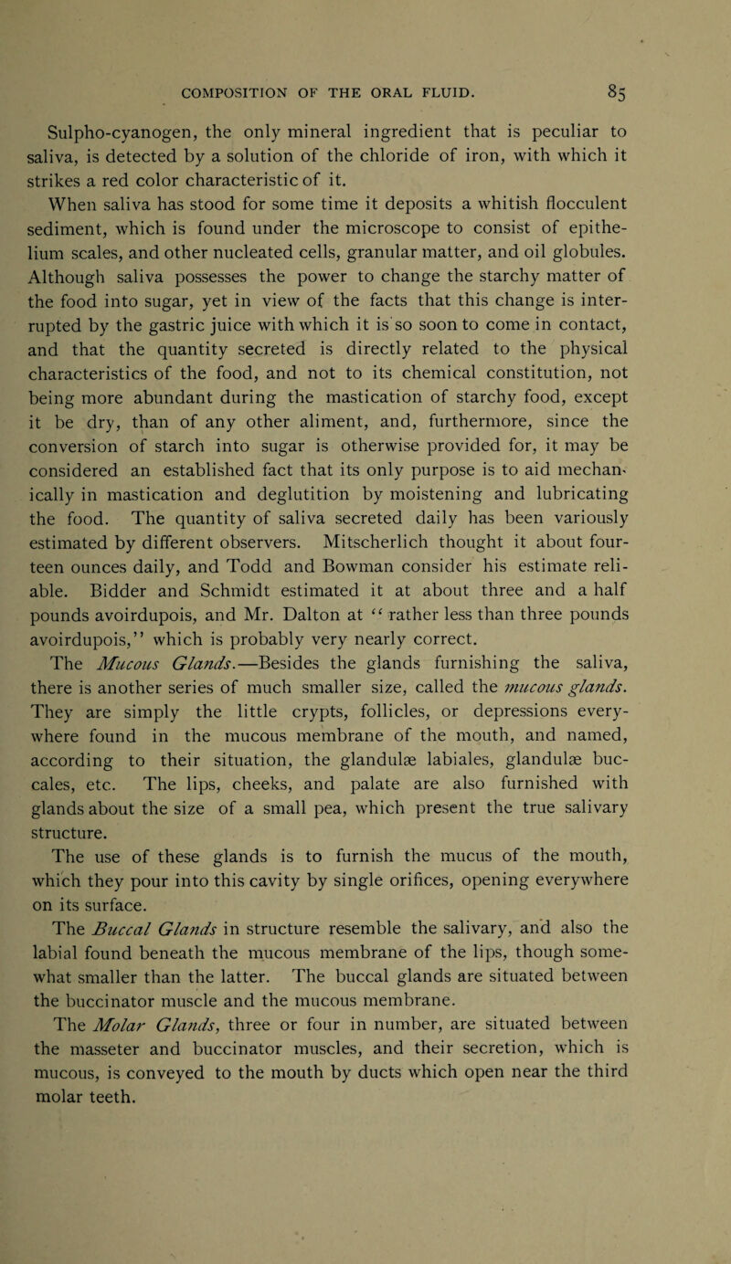 Sulpho-cyanogen, the only mineral ingredient that is peculiar to saliva, is detected by a solution of the chloride of iron, with which it strikes a red color characteristic of it. When saliva has stood for some time it deposits a whitish flocculent sediment, which is found under the microscope to consist of epithe¬ lium scales, and other nucleated cells, granular matter, and oil globules. Although saliva possesses the power to change the starchy matter of the food into sugar, yet in view of the facts that this change is inter¬ rupted by the gastric juice with which it is so soon to come in contact, and that the quantity secreted is directly related to the physical characteristics of the food, and not to its chemical constitution, not being more abundant during the mastication of starchy food, except it be dry, than of any other aliment, and, furthermore, since the conversion of starch into sugar is otherwise provided for, it may be considered an established fact that its only purpose is to aid mechan¬ ically in mastication and deglutition by moistening and lubricating the food. The quantity of saliva secreted daily has been variously estimated by different observers. Mitscherlich thought it about four¬ teen ounces daily, and Todd and Bowman consider his estimate reli¬ able. Bidder and Schmidt estimated it at about three and a half pounds avoirdupois, and Mr. Dalton at “ rather less than three pounds avoirdupois,” which is probably very nearly correct. The Mucous Glands.—Besides the glands furnishing the saliva, there is another series of much smaller size, called the mucous glands. They are simply the little crypts, follicles, or depressions every¬ where found in the mucous membrane of the mouth, and named, according to their situation, the glandulse labiales, glandulae buc- cales, etc. The lips, cheeks, and palate are also furnished with glands about the size of a small pea, which present the true salivary structure. The use of these glands is to furnish the mucus of the mouth, which they pour into this cavity by single orifices, opening everywhere on its surface. The Buccal Glands in structure resemble the salivary, and also the labial found beneath the mucous membrane of the lips, though some¬ what smaller than the latter. The buccal glands are situated between the buccinator muscle and the mucous membrane. The Molar Glands, three or four in number, are situated between the masseter and buccinator muscles, and their secretion, which is mucous, is conveyed to the mouth by ducts which open near the third molar teeth.