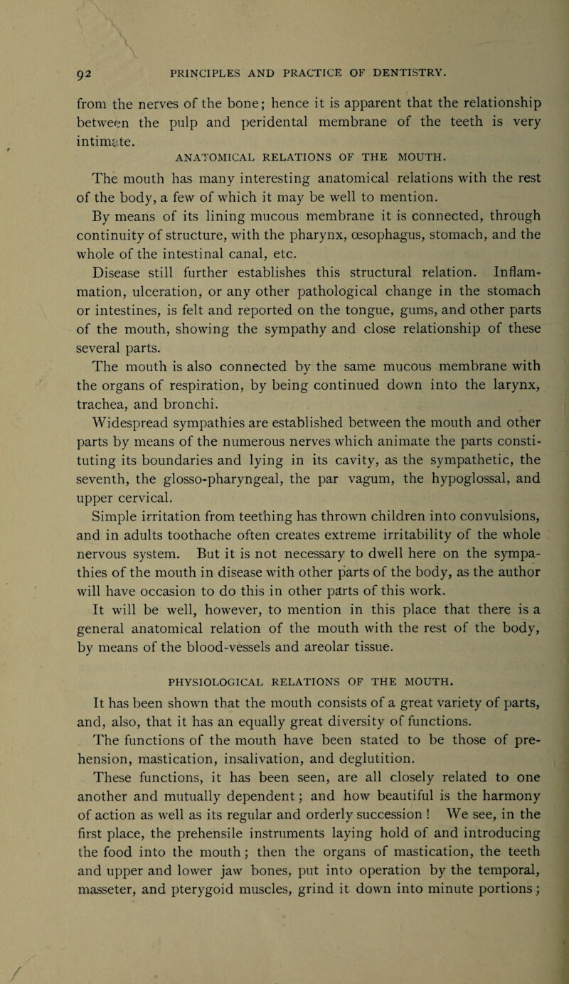 from the nerves of the bone; hence it is apparent that the relationship between the pulp and peridental membrane of the teeth is very intimate. ANATOMICAL RELATIONS OF THE MOUTH. The mouth has many interesting anatomical relations with the rest of the body, a few of which it may be well to mention. By means of its lining mucous membrane it is connected, through continuity of structure, with the pharynx, oesophagus, stomach, and the whole of the intestinal canal, etc. Disease still further establishes this structural relation. Inflam¬ mation, ulceration, or any other pathological change in the stomach or intestines, is felt and reported on the tongue, gums, and other parts of the mouth, showing the sympathy and close relationship of these several parts. The mouth is also connected by the same mucous membrane with the organs of respiration, by being continued down into the larynx, trachea, and bronchi. Widespread sympathies are established between the mouth and other parts by means of the numerous nerves which animate the parts consti¬ tuting its boundaries and lying in its cavity, as the sympathetic, the seventh, the glosso-pharyngeal, the par vagum, the hypoglossal, and upper cervical. Simple irritation from teething has thrown children into convulsions, and in adults toothache often creates extreme irritability of the whole nervous system. But it is not necessary to dwell here on the sympa¬ thies of the mouth in disease with other parts of the body, as the author will have occasion to do this in other parts of this work. It will be well, however, to mention in this place that there is a general anatomical relation of the mouth with the rest of the body, by means of the blood-vessels and areolar tissue. PHYSIOLOGICAL RELATIONS OF THE MOUTH. It has been shown that the mouth consists of a great variety of parts, and, also, that it has an equally great diversity of functions. The functions of the mouth have been stated to be those of pre¬ hension, mastication, insalivation, and deglutition. These functions, it has been seen, are all closely related to one another and mutually dependent; and how beautiful is the harmony of action as well as its regular and orderly succession ! We see, in the first place, the prehensile instruments laying hold of and introducing the food into the mouth; then the organs of mastication, the teeth and upper and lower jaw bones, put into operation by the temporal, masseter, and pterygoid muscles, grind it down into minute portions;