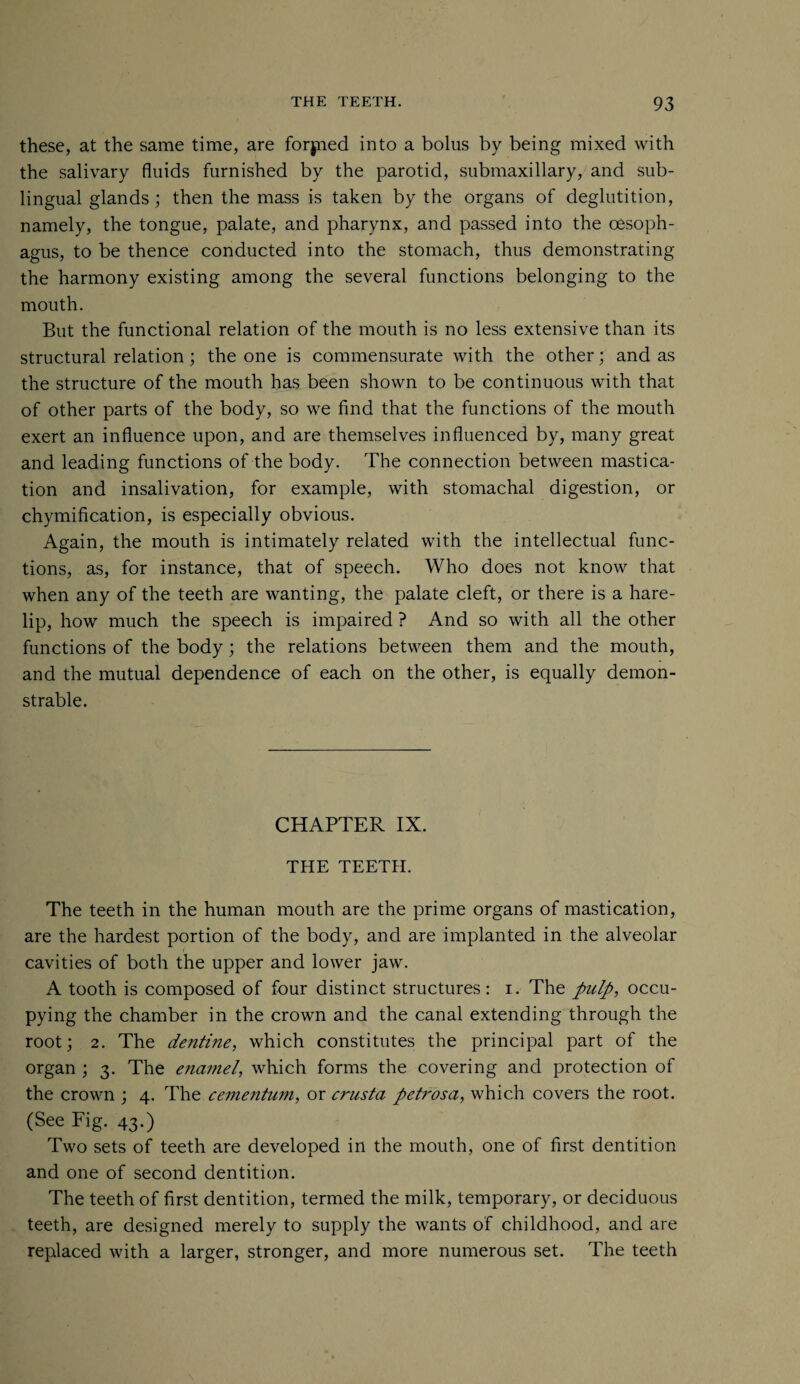 these, at the same time, are forjned into a bolus by being mixed with the salivary fluids furnished by the parotid, submaxillary, and sub¬ lingual glands; then the mass is taken by the organs of deglutition, namely, the tongue, palate, and pharynx, and passed into the oesoph¬ agus, to be thence conducted into the stomach, thus demonstrating the harmony existing among the several functions belonging to the mouth. But the functional relation of the mouth is no less extensive than its structural relation; the one is commensurate with the other; and as the structure of the mouth has been shown to be continuous with that of other parts of the body, so we find that the functions of the mouth exert an influence upon, and are themselves influenced by, many great and leading functions of the body. The connection between mastica¬ tion and insalivation, for example, with stomachal digestion, or chymification, is especially obvious. Again, the mouth is intimately related with the intellectual func¬ tions, as, for instance, that of speech. Who does not know that when any of the teeth are wanting, the palate cleft, or there is a hare¬ lip, how much the speech is impaired ? And so with all the other functions of the body; the relations between them and the mouth, and the mutual dependence of each on the other, is equally demon¬ strable. CHAPTER IX. THE TEETH. The teeth in the human mouth are the prime organs of mastication, are the hardest portion of the body, and are implanted in the alveolar cavities of both the upper and lower jaw. A tooth is composed of four distinct structures : i. The pulp, occu¬ pying the chamber in the crown and the canal extending through the root; 2. The dentine, which constitutes the principal part of the organ ; 3. The enamel, which forms the covering and protection of the crown ; 4. The cementum, or crusta petrosa, which covers the root. (See Fig. 43.) Two sets of teeth are developed in the mouth, one of first dentition and one of second dentition. The teeth of first dentition, termed the milk, temporary, or deciduous teeth, are designed merely to supply the wants of childhood, and are replaced with a larger, stronger, and more numerous set. The teeth